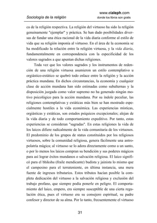 www.elaleph.com
Sociología de la religión                       donde los libros son gratis


ca de la religión respectiva. La religión del virtuoso ha sido la religión
genuinamente "ejemplar" y práctica. Se han dado posibilidades diver-
sas de fundar una ética racional de la vida diaria conforme al estilo de
vida que su religión imponía al virtuoso. En el área de la economía se
ha modificado la relación entre la religión virtuosa, y la vida diaria,
fundamentalmente en correspondencia con la especificidad de los
valores sagrados a que apuntan dichas religiones.
      Toda vez que los valores sagrados y los instrumentos de reden-
ción de una religión virtuosa asumieron un estilo contemplativo u
orgiástico-extático se quebró todo enlace entre la religión y la acción
práctica mundana. En dichos circunstancias, la economía y cualquier
clase de acción mundana han sido estimadas como subalternas y la
disposición juzgada como valor supremo no ha generado ningún mo-
tivo psicológico para la acción mundana. Por su índole peculiar, las
religiones contemplativas y extáticas más bien se han mostrado espe-
cialmente hostiles a la vida económica. Las experiencias místicas,
orgiásticas y extáticas, son estados psíquicos excepcionales; alejan de
la vida diaria y de todo comportamiento expeditivo. Por tanto, estas
experiencias se consideran "sagradas". En estas religiones la vida de
los laicos difiere radicalmente de la vida comunitaria de los virtuosos.
El predominio de los grupos de status constituidos por los religiosos
virtuosos, sobre la comunidad religiosa, genera fácilmente una antro-
polatría mágica; al virtuoso se lo adora directamente como a un santo,
o por lo menos los laicos compran su bendición y sus poderes mágicos
para así lograr éxitos mundanos o salvación religiosa. El laico signifi-
có para el bhikshu (fraile mendicante) budista y jainista lo mismo que
el campesino para el terrateniente, en última instancia, una mera
fuente de ingresos tributarios. Estos tributos hacían posible la com-
pleta dedicación del virtuoso a la salvación religiosa y exclusión del
trabajo profano, que siempre podía ponerle en peligro. El comporta-
miento del laico, empero, era siempre susceptible de una cierta regu-
lación ética, pues el virtuoso era su consejero espiritual, su padre
confesor y director de su alma. Por lo tanto, frecuentemente el virtuoso


                                   31
 