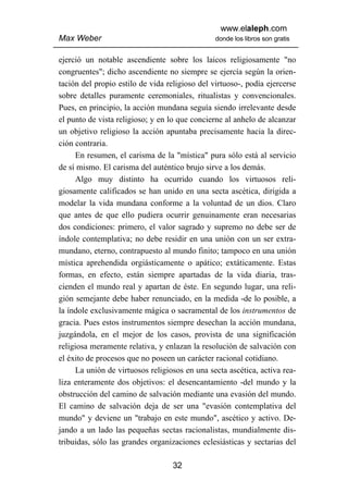 www.elaleph.com
Max Weber                                       donde los libros son gratis


ejerció un notable ascendiente sobre los laicos religiosamente "no
congruentes"; dicho ascendiente no siempre se ejercía según la orien-
tación del propio estilo de vida religioso del virtuoso-, podía ejercerse
sobre detalles puramente ceremoniales, ritualistas y convencionales.
Pues, en principio, la acción mundana seguía siendo irrelevante desde
el punto de vista religioso; y en lo que concierne al anhelo de alcanzar
un objetivo religioso la acción apuntaba precisamente hacia la direc-
ción contraria.
      En resumen, el carisma de la "mística" pura sólo está al servicio
de sí mismo. El carisma del auténtico brujo sirve a los demás.
      Algo muy distinto ha ocurrido cuando los virtuosos reli-
giosamente calificados se han unido en una secta ascética, dirigida a
modelar la vida mundana conforme a la voluntad de un dios. Claro
que antes de que ello pudiera ocurrir genuinamente eran necesarias
dos condiciones: primero, el valor sagrado y supremo no debe ser de
índole contemplativa; no debe residir en una unión con un ser extra-
mundano, eterno, contrapuesto al mundo finito; tampoco en una unión
mística aprehendida orgiásticamente o apático; extáticamente. Estas
formas, en efecto, están siempre apartadas de la vida diaria, tras-
cienden el mundo real y apartan de éste. En segundo lugar, una reli-
gión semejante debe haber renunciado, en la medida -de lo posible, a
la índole exclusivamente mágica o sacramental de los instrumentos de
gracia. Pues estos instrumentos siempre desechan la acción mundana,
juzgándola, en el mejor de los casos, provista de una significación
religiosa meramente relativa, y enlazan la resolución de salvación con
el éxito de procesos que no poseen un carácter racional cotidiano.
      La unión de virtuosos religiosos en una secta ascética, activa rea-
liza enteramente dos objetivos: el desencantamiento -del mundo y la
obstrucción del camino de salvación mediante una evasión del mundo.
El camino de salvación deja de ser una "evasión contemplativa del
mundo" y deviene un "trabajo en este mundo", ascético y activo. De-
jando a un lado las pequeñas sectas racionalistas, mundialmente dis-
tribuidas, sólo las grandes organizaciones eclesiásticas y sectarias del

                                   32
 