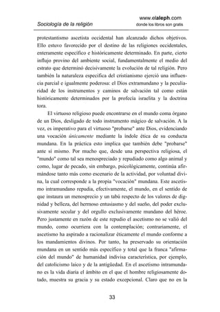 www.elaleph.com
Sociología de la religión                     donde los libros son gratis


protestantismo ascetista occidental han alcanzado dichos objetivos.
Ello estuvo favorecido por el destino de las religiones occidentales,
enteramente específico e históricamente determinado. En parte, cierto
influjo provino del ambiente social, fundamentalmente el medio del
estrato que determinó decisivamente la evolución de tal religión. Pero
también la naturaleza especifica del cristianismo ejerció una influen-
cia parcial e igualmente poderosa: el Dios extramundano y la peculia-
ridad de los instrumentos y caminos de salvación tal como están
históricamente determinados por la profecía israelita y la doctrina
tora.
      El virtuoso religioso puede encontrarse en el mundo coma órgano
de un Dios, desligado de todo instrumento mágico de salvación. A la
vez, es imperativo para el virtuoso "probarse" ante Dios, evidenciando
una vocación únicamente mediante la índole ética de su conducta
mundana. En la práctica esto implica que también debe "probarse"
ante sí mismo. Por mucho que, desde una perspectiva religiosa, el
"mundo" como tal sea menospreciado y repudiado como algo animal y
como, lugar de pecado, sin embargo, psicológicamente, continúa afir-
mándose tanto más como escenario de la actividad, por voluntad divi-
na, la cual corresponde a la propia "vocación" mundana. Este ascetis-
mo intramundano repudia, efectivamente, el mundo, en el sentido de
que instaura un menosprecio y un tabú respecto de los valores de dig-
nidad y belleza, del hermoso entusiasmo y del sueño, del poder exclu-
sivamente secular y del orgullo exclusivamente mundano del héroe.
Pero justamente en razón de este repudio el ascetismo no se valió del
mundo, como ocurriera con la contemplación; contrariamente, el
ascetismo ha aspirado a racionalizar éticamente el mundo conforme a
los mandamientos divinos. Por tanto, ha preservado su orientación
mundana en un sentido más específico y total que la franca "afirma-
ción del mundo" de humanidad indivisa característica, por ejemplo,
del catolicismo laico y de la antigüedad. En el ascetismo intramunda-
no es la vida diaria el ámbito en el que el hombre religiosamente do-
tado, muestra su gracia y su estado excepcional. Claro que no en la


                                 33
 
