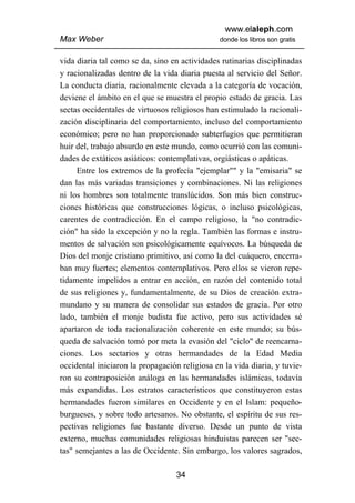 www.elaleph.com
Max Weber                                       donde los libros son gratis


vida diaria tal como se da, sino en actividades rutinarias disciplinadas
y racionalizadas dentro de la vida diaria puesta al servicio del Señor.
La conducta diaria, racionalmente elevada a la categoría de vocación,
deviene el ámbito en el que se muestra el propio estado de gracia. Las
sectas occidentales de virtuosos religiosos han estimulado la racionali-
zación disciplinaria del comportamiento, incluso del comportamiento
económico; pero no han proporcionado subterfugios que permitieran
huir del, trabajo absurdo en este mundo, como ocurrió con las comuni-
dades de extáticos asiáticos: contemplativas, orgiásticas o apáticas.
     Entre los extremos de la profecía "ejemplar"" y la "emisaria" se
dan las más variadas transiciones y combinaciones. Ni las religiones
ni los hombres son totalmente translúcidos. Son más bien construc-
ciones históricas que construcciones lógicas, o incluso psicológicas,
carentes de contradicción. En el campo religioso, la "no contradic-
ción" ha sido la excepción y no la regla. También las formas e instru-
mentos de salvación son psicológicamente equívocos. La búsqueda de
Dios del monje cristiano primitivo, así como la del cuáquero, encerra-
ban muy fuertes; elementos contemplativos. Pero ellos se vieron repe-
tidamente impelidos a entrar en acción, en razón del contenido total
de sus religiones y, fundamentalmente, de su Dios de creación extra-
mundano y su manera de consolidar sus estados de gracia. Por otro
lado, también el monje budista fue activo, pero sus actividades sé
apartaron de toda racionalización coherente en este mundo; su bús-
queda de salvación tomó por meta la evasión del "ciclo" de reencarna-
ciones. Los sectarios y otras hermandades de la Edad Media
occidental iniciaron la propagación religiosa en la vida diaria, y tuvie-
ron su contraposición análoga en las hermandades islámicas, todavía
más expandidas. Los estratos característicos que constituyeron estas
hermandades fueron similares en Occidente y en el Islam: pequeño-
burgueses, y sobre todo artesanos. No obstante, el espíritu de sus res-
pectivas religiones fue bastante diverso. Desde un punto de vista
externo, muchas comunidades religiosas hinduistas parecen ser "sec-
tas" semejantes a las de Occidente. Sin embargo, los valores sagrados,

                                   34
 