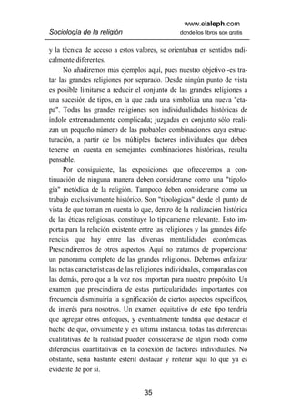www.elaleph.com
Sociología de la religión                       donde los libros son gratis


y la técnica de acceso a estos valores, se orientaban en sentidos radi-
calmente diferentes.
      No añadiremos más ejemplos aquí, pues nuestro objetivo -es tra-
tar las grandes religiones por separado. Desde ningún punto de vista
es posible limitarse a reducir el conjunto de las grandes religiones a
una sucesión de tipos, en la que cada una simboliza una nueva "eta-
pa". Todas las grandes religiones son individualidades históricas de
índole extremadamente complicada; juzgadas en conjunto sólo reali-
zan un pequeño número de las probables combinaciones cuya estruc-
turación, a partir de los múltiples factores individuales que deben
tenerse en cuenta en semejantes combinaciones históricas, resulta
pensable.
      Por consiguiente, las exposiciones que ofreceremos a con-
tinuación de ninguna manera deben considerarse como una "tipolo-
gía" metódica de la religión. Tampoco deben considerarse como un
trabajo exclusivamente histórico. Son "tipológicas" desde el punto de
vista de que toman en cuenta lo que, dentro de la realización histórica
de las éticas religiosas, constituye lo típicamente relevante. Esto im-
porta para la relación existente entre las religiones y las grandes dife-
rencias que hay entre las diversas mentalidades económicas.
Prescindiremos de otros aspectos. Aquí no tratamos de proporcionar
un panorama completo de las grandes religiones. Debemos enfatizar
las notas características de las religiones individuales, comparadas con
las demás, pero que a la vez nos importan para nuestro propósito. Un
examen que prescindiera de estas particularidades importantes con
frecuencia disminuiría la significación de ciertos aspectos específicos,
de interés para nosotros. Un examen equitativo de este tipo tendría
que agregar otros enfoques, y eventualmente tendría que destacar el
hecho de que, obviamente y en última instancia, todas las diferencias
cualitativas de la realidad pueden considerarse de algún modo como
diferencias cuantitativas en la conexión de factores individuales. No
obstante, sería bastante estéril destacar y reiterar aquí lo que ya es
evidente de por si.


                                   35
 