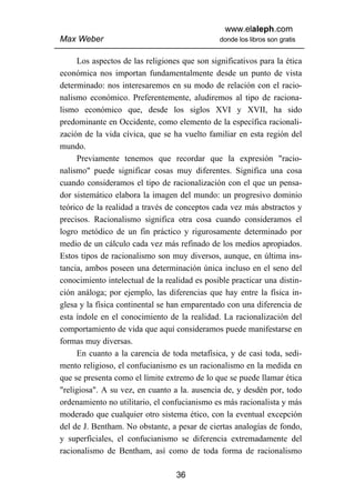 www.elaleph.com
Max Weber                                      donde los libros son gratis


     Los aspectos de las religiones que son significativos para la ética
económica nos importan fundamentalmente desde un punto de vista
determinado: nos interesaremos en su modo de relación con el racio-
nalismo económico. Preferentemente, aludiremos al tipo de raciona-
lismo económico que, desde los siglos XVI y XVII, ha sido
predominante en Occidente, como elemento de la específica racionali-
zación de la vida cívica, que se ha vuelto familiar en esta región del
mundo.
     Previamente tenemos que recordar que la expresión "racio-
nalismo" puede significar cosas muy diferentes. Significa una cosa
cuando consideramos el tipo de racionalización con el que un pensa-
dor sistemático elabora la imagen del mundo: un progresivo dominio
teórico de la realidad a través de conceptos cada vez más abstractos y
precisos. Racionalismo significa otra cosa cuando consideramos el
logro metódico de un fin práctico y rigurosamente determinado por
medio de un cálculo cada vez más refinado de los medios apropiados.
Estos tipos de racionalismo son muy diversos, aunque, en última ins-
tancia, ambos poseen una determinación única incluso en el seno del
conocimiento intelectual de la realidad es posible practicar una distin-
ción análoga; por ejemplo, las diferencias que hay entre la física in-
glesa y la física continental se han emparentado con una diferencia de
esta índole en el conocimiento de la realidad. La racionalización del
comportamiento de vida que aquí consideramos puede manifestarse en
formas muy diversas.
     En cuanto a la carencia de toda metafísica, y de casi toda, sedi-
mento religioso, el confucianismo es un racionalismo en la medida en
que se presenta como el límite extremo de lo que se puede llamar ética
"religiosa". A su vez, en cuanto a la. ausencia de, y desdén por, todo
ordenamiento no utilitario, el confucianismo es más racionalista y más
moderado que cualquier otro sistema ético, con la eventual excepción
del de J. Bentham. No obstante, a pesar de ciertas analogías de fondo,
y superficiales, el confucianismo se diferencia extremadamente del
racionalismo de Bentham, así como de toda forma de racionalismo

                                  36
 