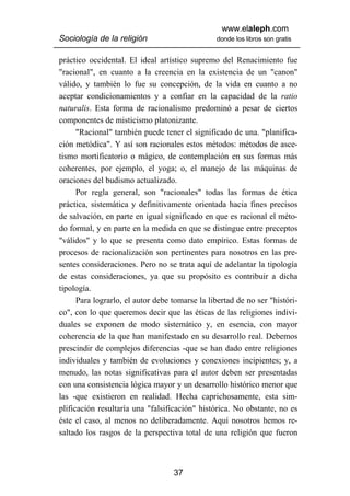 www.elaleph.com
Sociología de la religión                       donde los libros son gratis


práctico occidental. El ideal artístico supremo del Renacimiento fue
"racional", en cuanto a la creencia en la existencia de un "canon"
válido, y también lo fue su concepción, de la vida en cuanto a no
aceptar condicionamientos y a confiar en la capacidad de la ratio
naturalis. Esta forma de racionalismo predominó a pesar de ciertos
componentes de misticismo platonizante.
      "Racional" también puede tener el significado de una. "planifica-
ción metódica". Y así son racionales estos métodos: métodos de asce-
tismo mortificatorio o mágico, de contemplación en sus formas más
coherentes, por ejemplo, el yoga; o, el manejo de las máquinas de
oraciones del budismo actualizado.
      Por regla general, son "racionales" todas las formas de ética
práctica, sistemática y definitivamente orientada hacia fines precisos
de salvación, en parte en igual significado en que es racional el méto-
do formal, y en parte en la medida en que se distingue entre preceptos
"válidos" y lo que se presenta como dato empírico. Estas formas de
procesos de racionalización son pertinentes para nosotros en las pre-
sentes consideraciones. Pero no se trata aquí de adelantar la tipología
de estas consideraciones, ya que su propósito es contribuir a dicha
tipología.
      Para lograrlo, el autor debe tomarse la libertad de no ser "históri-
co", con lo que queremos decir que las éticas de las religiones indivi-
duales se exponen de modo sistemático y, en esencia, con mayor
coherencia de la que han manifestado en su desarrollo real. Debemos
prescindir de complejos diferencias -que se han dado entre religiones
individuales y también de evoluciones y conexiones incipientes; y, a
menudo, las notas significativas para el autor deben ser presentadas
con una consistencia lógica mayor y un desarrollo histórico menor que
las -que existieron en realidad. Hecha caprichosamente, esta sim-
plificación resultaría una "falsificación" histórica. No obstante, no es
éste el caso, al menos no deliberadamente. Aquí nosotros hemos re-
saltado los rasgos de la perspectiva total de una religión que fueron



                                   37
 