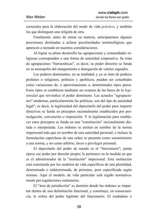 www.elaleph.com
Max Weber                                      donde los libros son gratis


esenciales para la elaboración del modo de vida práctico, y también
los que distinguen una religión de otra.
     Finalmente, antes de entrar en materia, anticiparemos algunas
precisiones destinadas a aclarar peculiaridades terminológicas que
aparecen a menudo en nuestras consideraciones.
     Al lograr su pleno desarrollo las agrupaciones y comunidades re-
ligiosas corresponden a una forma de autoridad corporativa. Se trata
de agrupaciones "hierocráticas", es decir, su poder directriz se funda
en su monopolio del otorgamiento o denegación de valores sagrados.
     Los poderes dominantes, en su totalidad, y ya se trate de poderes
profanos o religiosos, políticos y apolíticos, pueden ser concebidos
como variaciones de, o aproximaciones a, determinados tipos puros.
Estos tipos se establecen mediante un examen de las bases de la legi-
timidad que reivindica el poder dominante. Las actuales "agrupacio-
nes" modernas, particularmente las políticas, son del tipo de autoridad
legal"; es decir, la legitimidad del depositarlo del poder para impartir
directivas se funda en preceptos racionalmente establecidos por pro-
mulgación, convención o imposición. Y la legitimación para estable-
cer estos preceptos se funda en una "constitución" racionalmente dic-
tada o interpretada. Las órdenes se emiten en nombre de la norma
impersonal más que en nombre de una autoridad personal; e incluso la
formulación caprichosa de una orden se presenta como sometimiento
a una norma, y no como arbitrio, favor o privilegio personal.
     El depositarlo del poder de mando es el "funcionario"; jamás
ejerce ese poder por derecho propio; le pertenece en la medida en que
es el administrador de la "institución" impersonal. Esta institución
está constituida por los modelos de vida específicos de una pluralidad,
determinada o indeterminada, de personas, pero especificada según
normas. Aquí el modelo, de vida particular está regido normativa-
mente por regulaciones estatutarias.
     El "área de jurisdicción" es dominio donde las órdenes se impar-
ten dentro de una delimitación funcional, y constituye, en consecuen-
cia, la esfera del poder legítimo del funcionario. El ciudadano o

                                  38
 