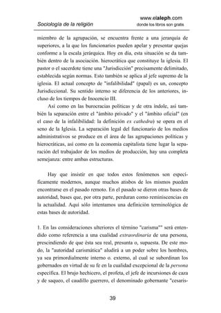 www.elaleph.com
Sociología de la religión                       donde los libros son gratis


miembro de la agrupación, se encuentra frente a una jerarquía de
superiores, a la que los funcionarios pueden apelar y presentar quejas
conforme a la escala jerárquica. Hoy en día, esta situación se da tam-
bién dentro de la asociación. hierocrática que constituye la iglesia. El
pastor o el sacerdote tiene una "Jurisdicción" precisamente delimitado,
establecida según normas. Esto también se aplica al jefe supremo de la
iglesia. El actual concepto de "infalibilidad" (papal) es un, concepto
Jurisdiccional. Su sentido interno se diferencia de los anteriores, in-
cluso de los tiempos de Inocencio III.
     Así como en las burocracias políticas y de otra índole, así tam-
bién la separación entre el "ámbito privado" y el "ámbito oficial" (en
el caso de la infalibilidad: la definición ex cathedra) se opera en el
seno de la Iglesia. La separación legal del funcionario de los medios
administrativos se produce en el área de las agrupaciones políticas y
hierocráticas, así como en la economía capitalista tiene lugar la sepa-
ración del trabajador de los medios de producción, hay una completa
semejanza: entre ambas estructuras.

     Hay que insistir en que todos estos fenómenos son especí-
ficamente modernos, aunque muchos atisbos de los mismos pueden
encontrarse en el pasado remoto. En el pasado se dieron otras bases de
autoridad, bases que, por otra parte, perduran como reminiscencias en
la actualidad. Aquí sólo intentamos una definición terminológica de
estas bases de autoridad.

1. En las consideraciones ulteriores el término "carisma"" será enten-
dido como referencia a una cualidad extraordinaria de una persona,
prescindiendo de que ésta sea real, presunta o, supuesta. De este mo-
do, la "autoridad carismática" aludirá a un poder sobre los hombres,
ya sea primordialmente interno o. externo, al cual se subordinan los
gobernados en virtud de su fe en la cualidad excepcional de la persona
específica. El brujo hechicero, el profeta, el jefe de incursiones de caza
y de saqueo, el caudillo guerrero, el denominado gobernante "cesaris-


                                   39
 