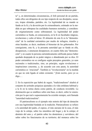 www.elaleph.com
Max Weber                                       donde los libros son gratis


ta" y, en determinadas circunstancias, el Jefe personal de un partido,
todos ellos son dirigentes de ese tipo respecto de sus discípulos, secua-
ces, tropas alistadas, partidos, etc. La legitimidad de su mando se
funda en la fe y la devoción por lo extraordinario, estimado en la me-
dida en que sobrepasa las cualidades humanos normales, y considera-
do originariamente como sobrenatural. La legitimidad del poder
carismático se funda, en consecuencia, en la fe en facultades mágicas,
revelaciones y culto al héroe. El alimento de esta fe es la "demostra-
ción" de la cualidad carismática por medio de milagros, triunfos y
otras hazañas, es decir, mediante el bienestar de los gobernados. Por
consiguiente, esta fe, y la presunta autoridad que se funda en ella,
desaparecen, o amenazan desaparecer, en cuanto falta una "demostra-
ción" y en cuanto la persona carismáticamente calificada parece haber
quedado despojada de su poder mágico o abandonada por su dios. El
poder carismático no se configura según preceptos generales, ya sean
racionales o tradicionales, sino, en principio, según revelaciones e
inspiraciones concretas, y, de acuerdo con esta pauta, la autoridad
carismática es `irracional". También es "revolucionaria" en la medida
en que no está ligada al orden existente: "¡Está escrito, pero yo os
digo... .

2. En la exposición que habrá de seguir, "tradicionalismo" aludirá al
conjunto de actitudes psíquicas ajustadas a la vida cotidiana habitual y
a la fe en la rutina diaria como patrón, de conducta inviolable. La
dominación que se establece sobre esta base, es decir, sobre la venera-
ción por lo que real o supuestamente ha existido siempre, será llamada
"autoridad tradicionalista".
     El patriarcalismo es el ejemplo más notorio del tipo de donación
con una legitimidad fundada en la tradición. Patriarcalismo se refiero
a la autoridad del padre, el esposo, el más anciano de la casa, el más
viejo de la estirpe, sobre los miembros del hogar y de la estirpe; el
dominio del amo y -el patrón sobre los domésticos y servidores; del
señor sobre los funcionarios de su territorio; del monarca sobre los

                                   40
 