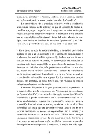 www.elaleph.com
Sociología de la religión                       donde los libros son gratis


funcionarios estatales y cortesanos, nobles de oficio, vasallos, clientes,
-del señor patrimonial y monarca soberano sobre los "súbditos".
     Lo característico de la autoridad patriarcal y de la patrimonial
(que es una variante de la anterior) es que el conjunto de pautas in-
violables sea juzgado sagrado; una transgresión, de estas pautas pro-
vocarla desgracias mágicas o religiosas. Yuxtapuesto a este conjunto
hay un reino de libre arbitrariedad y favor del señor, el cual, en prin-
cipio, sólo decide en términos de relaciones "personales" y no "fun-
cionales". El poder tradicionalista, en este sentido, es irracional.

3. En el curso de toda la historia primitiva, la autoridad carismática,
fundada en una fe en lo sacrosanto o en el valor de lo extraordinario, y
la dominación tradicionalista (patriarcal), fundada en una fe en la
santidad de las rutinas cotidianas, se distribuyeron las relaciones de
autoridad más importantes. Sólo los poseedores del carisma, los pro-
fetas con sus, oráculos o los jefes guerreros carismáticos con sus edic-
tos, podían añadir "nuevas" disposiciones al ámbito de lo mantenido
por la tradición. Así como la revelación y la espada fueron los poderes
excepcionales, así también constituyeron los dos innovadores caracte-
rísticos. Sin embargo, de modo típico, una vez realizada su misión,
ambos sucumbieron a la rutinización.
      La muerte del profeta o del jefe guerrero plantea el problema de
la sucesión. Éste puede solucionarse por Kürung, que en sus orígenes
no fue una "elección", sino una selección según pautas de calificación
carismática; o puede solucionarse por la sacramentalización del ca-
risma, nombrándose el sucesor por consagración, como en el caso de
la sucesión hierocrática o apostólica; asimismo, la fe en el atributo
carismático del linaje del jefe carismático puede llevar a una fe en el
carisma hereditario, tal como está representado por la realeza y la
hierocracia hereditarias. A través de estas rutinizaciones, siempre
empiezan a predominar normas, de una manera u otra. El hierócrata o
el monarca ya no gobiernan según cualidades puramente personales,
sino según atributos adquiridos o heredados, o porque han sido legiti-


                                   41
 