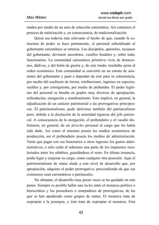 www.elaleph.com
Max Weber                                      donde los libros son gratis


mados por medio de un acto de selección carismática. Así comienza el
proceso de rutinización y, en consecuencia, de tradicionalización.
     Quizá sea todavía más relevante el hecho de que, cuando la es-
tructura de poder se hace permanente, el personal subordinado al
gobernante carismático se rutiniza. Los discípulos, apóstoles, secuaces
del gobernante, devienen sacerdotes, vasallos feudales y, sobre todo,
funcionarios. La comunidad carismática primitiva vivía de donacio-
nes, dádivas, y del botín de guerra y, de este modo, resultaba ajena al
orden económico. Esta comunidad se convirtió en un estrato de asis-
tentes del gobernante y pasó a depender de éste para su subsistencia,
por medio del usufructo de tierras, retribuciones, ingresos en especies,
sueldos y, por consiguiente, por medio de prebendas. El poder legíti-
mo del personal se basaba en grados muy diversos de apropiación,
enfeudación, otorgación y nombramiento. Esto implicó, en general, la
adjudicación de un carácter patrimonial a las prerrogativas principes-
cas. El patrimonialismo, pudo derivarse también del patriarcalismo
puro, debido a la disolución de la autoridad rigurosa del jefe patriar-
cal. A consecuencia de la otorgación, el prebendario y el vasallo dis-
frutaron, en general, de un derecho personal al cargo que les había
sido dado. Así como el artesano poseía los medios económicos de
producción, así el prebendario poseía los medios de administración.
Tenía que pagar con sus honorarios u otros ingresos los gastos admi-
nistrativos, o sólo cedía al soberano una parte de los impuestos reco-
lectados entre los súbditos, guardándose el resto. En última instancia,
podía legar y enajenar su cargo, como cualquier otra posesión. Aquí el
patrimonialismo de status alude a este nivel de desarrollo que, por
apropiación, adquiere el poder prerrogativo, prescindiendo de que sus
comienzos sean carismáticos o patriarcales.
     No obstante, el desarrollo muy pocas veces se ha quedado en este
punto. Siempre es posible hallar una lucha entre el monarca político o
hierocrático y los poseedores o usurpadores de prerrogativas, de las
que se han apoderado como grupos de status. El monarca trata de
expropiar a la jerarquía, y ésta trata de expropiar al monarca. Esta

                                  42
 