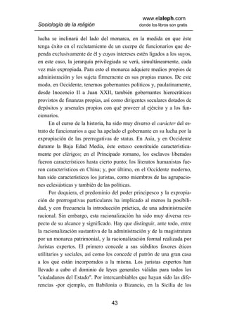 www.elaleph.com
Sociología de la religión                       donde los libros son gratis


lucha se inclinará del lado del monarca, en la medida en que éste
tenga éxito en el reclutamiento de un cuerpo de funcionarios que de-
penda exclusivamente de él y cuyos intereses estén ligados a los suyos,
en este caso, la jerarquía privilegiada se verá, simultáneamente, cada
vez más expropiada. Para esto el monarca adquiere medios propios de
administración y los sujeta firmemente en sus propias manos. De este
modo, en Occidente, tenemos gobernantes políticos y, paulatinamente,
desde Inocencio II a Juan XXII, también gobernantes hierocráticos
provistos de finanzas propias, así como dirigentes seculares dotados de
depósitos y arsenales propios con qué proveer al ejército y a los fun-
cionarios.
      En el curso de la historia, ha sido muy diverso el carácter del es-
trato de funcionarios a que ha apelado el gobernante en su lucha por la
expropiación de las prerrogativas de status. En Asia, y en Occidente
durante la Baja Edad Media, éste estuvo constituido característica-
mente por clérigos; en el Principado romano, los esclavos liberados
fueron característicos hasta cierto punto; los literatos humanistas fue-
ron característicos en China; y, por último, en el Occidente moderno,
han sido característicos los juristas, como miembros de las agrupacio-
nes eclesiásticas y también de las políticas.
      Por doquiera, el predominio del poder principesco y la expropia-
ción de prerrogativas particulares ha implicado al menos la posibili-
dad, y con frecuencia la introducción práctica, de una administración
racional. Sin embargo, esta racionalización ha sido muy diversa res-
pecto de su alcance y significado. Hay que distinguir, ante todo, entre
la racionalización sustantiva de la administración y de la magistratura
por un monarca patrimonial, y la racionalización formal realizada por
Juristas expertos. El primero concede a sus súbditos favores éticos
utilitarios y sociales, así como los concede el patrón de una gran casa
a los que están incorporados a la misma. Los juristas expertos han
llevado a cabo el dominio de leyes generales válidas para todos los
"ciudadanos del Estado". Por intercambiables que hayan sido las dife-
rencias -por ejemplo, en Babilonia o Bizancio, en la Sicilia de los


                                   43
 