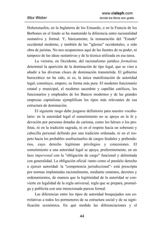 www.elaleph.com
Max Weber                                      donde los libros son gratis


Hohenstaufen, en la Inglaterra de los Estuardo, o en la Francia de los
Borbones en el fondo se ha mantenido la diferencia entro racionalidad
sustantiva y formal. Y, básicamente, la instauración del "Estado"
occidental moderno, y también de las "iglesias" occidentales, a sido
obra de juristas. No nos ocuparemos aquí de las fuentes de su poder, ni
tampoco de las ideas sustantivas y de la técnica utilizada en esa tarea.
      La victoria, en Occidente, del racionalismo jurídico formalista
determinó la aparición de la dominación de tipo legal, que se vino a
añadir a las diversas clases de dominación transmitida. El gobierno
burocrático no ha sido, ni es, la única manifestación de autoridad
legal; constituye, empero, su forma más pura. El moderno funcionario
estatal y municipal, el moderno sacerdote y capellán católicos, los
funcionarios y empleados de los Bancos modernos y de las grandes
empresas capitalistas ejemplifican los tipos más relevantes de esa
estructura de dominación.
      El siguiente rasgo debe juzgarse definitorio para nuestro vocabu-
lario: en la autoridad legal el sometimiento no se apoya en la fe y
devoción por personas dotadas de carisma, como los héroes o los pro-
fetas, ni en la tradición sagrada, ni en el respeto hacia un soberano y
cabecilla personal definido por una tradición ordenada, ni en el res-
peto hacia los probables usufructuarlos de cargos feudales y prebenda-
rios, cuyo derecho legitiman privilegios y concesiones. El
sometimiento a una autoridad legal se apoya, preferentemente, en un
lazo impersonal con la "obligación de cargo" funcional y delimitada
con generalidad. La obligación oficial -tanto como el paralelo derecho
a ejercer autoridad: la "competencia jurisdiccional"- está prescripta
por normas implantadas racionalmente, mediante estatutos, decretos y
ordenamientos, de manera que la legitimidad de la autoridad se con-
vierte en legalidad de la regla universal, regla que se prepara, promul-
ga y publicita con una intencionada pureza formal.
      Las diferencias entre los tipos de autoridad bosquejados son co-
rrelativas a todos los pormenores de su estructura social y de su signi-
ficación económica. En qué medida las diferenciaciones y el

                                  44
 