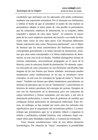 www.elaleph.com
Sociología de la religión                      donde los libros son gratis


vocabulario que utilizamos son los adecuados sólo podía evidenciarse
mediante una exposición sistemática. Por el momento nos limitaremos
a señalar el hecho de que al considerar el asunto de esta manera no
pretendemos adoptar el único punto de vista posible ni pretendemos
que las estructuras empíricas de dominación, en su conjunto, deban
responder a algunos de estos tipos "puros". Al contrario, la mayor
parte de los casos empíricos muestran una mezcla o un estado de tran-
sición entre varios de estos tipos puros. Con frecuencia deberemos
formar expresiones tales como "burocracia patrimonial", con el objeto
de destacar que las notas características del fenómeno en cuestión
corresponden parcialmente a la forma racional de dominación, mien-
tras que otras notas corresponden a la forma tradicionalista de domi-
nación, en este caso la de los feudos. También distinguimos formas en
extremo importantes, universalmente propagadas en el curso de la
historia, como la estructura feudal de dominación. No obstante, aspec-
tos relevantes de estas estructuras no son fácilmente clasificables bajo
ninguna de las tres formas que hemos señalado. únicamente pueden
interpretarse como combinaciones en las que se introducen varios
conceptos, en este caso los conceptos de "grupo de status" y "honor de
status". También son formas que deben interpretarse, parcialmente, en
términos de principios que no son de "dominación", y parcialmente en
términos de matices peculiares del concepto de carisma. Ejemplos de
esto son los funcionarios de la democracia pura con rotaciones de
cargos honoríficos y formas semejantes, por una parte, y por otra la
dominación plebiscitaria, o ciertos tipos de gobiernos de notables que
configuran formas particulares de dominación tradicional. Estas for-
mas, sin embargo, se han contado por cierto entre los estímulos más
significativos para el surgimiento del racionalismo político. La termi-
nología que presentamos aquí no se propone reducir a esquemas la
infinita y polifacética realidad histórica, sino solamente forjar con-
ceptos útiles para finalidades especificas, y a manera de orientación.
     Estas mismas consideraciones valen de una última distinción
terminológica. Por situación de "status" entendemos la probabilidad


                                  45
 