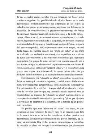 www.elaleph.com
Max Weber                                      donde los libros son gratis


de que a ciertos grupos sociales les sea concedido un honor social
positivo o negativo. Las posibilidades de adquirir honor social están
determinadas predominantemente por diferencias en los estilos de
vida de estos grupos y, por consiguiente, ante todo, por diferencias de
educación. En consideración a la precedente terminología de formas
de autoridad, podemos decir que en muchos casos, y de modo caracte-
rístico, el honor social está unido de manera accesoria con la reivindi-
cación, legalmente monopolizada y asegurada, de derechos soberanos
u oportunidades de ingresos y beneficios de un tipo definido, por parte
del. estrato respectivo. Así, se presentan todos estos rasgos, lo cual,
desde luego, no siempre sucede, un "grupo de status" es un grupo
societalizado por medio den su estilo de vida especifico, sus nociones
de honor convencionales, y las ocasiones económicas que legalmente
monopoliza. Un grupo de status siempre está societalizado de una u
otra forma, aunque no siempre está organizado en una asociación. El
commercium, en el sentido de "relación social", y el connubium entre
grupos son rasgos característicos de la mutua estima entre los que
disfrutan del mismo status; y su ausencia denota diferencias de status.
      Entenderemos por "situación de clase", en cambio, las oportuni-
dades de conseguir sustento e ingresos, condicionadas fundamental-
mente por situaciones características, económicamente significativas;
determinado tipo de propiedad o la capacidad adquirida en la realiza-
ción de servicios para los que hay demanda, resulta esencial para las
oportunidades de ingresos la "situación de clase" también abarca las
correspondientes condiciones de vida, generales y "picas; por ejemplo,
la necesidad de adaptarse a la disciplina de la fábrica de un propie-
tario capitalista.
      Es posible que una "situación de status" sea causa, o con-
secuencia, de una "situación de clase", pero no es necesario que deba
ser lo uno o lo otro. A su vez las situaciones de clase pueden estar
determinadas de manera predominantemente por el mercado, de tra-
bajo y de mercancía. Hoy en día, los casos característicos y específicos
de situación de clase son los que están determinados por el mercado.

                                  46
 