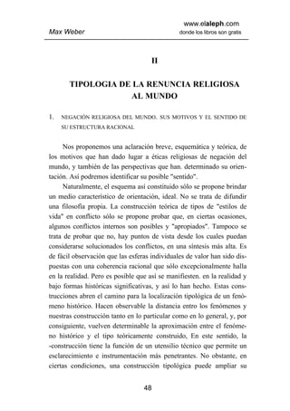 www.elaleph.com
Max Weber                                      donde los libros son gratis




                                     II

       TIPOLOGIA DE LA RENUNCIA RELIGIOSA
                   AL MUNDO

1.   NEGACIÓN RELIGIOSA DEL MUNDO. SUS MOTIVOS Y EL SENTIDO DE
     SU ESTRUCTURA RACIONAL


      Nos proponemos una aclaración breve, esquemática y teórica, de
los motivos que han dado lugar a éticas religiosas de negación del
mundo, y también de las perspectivas que han. determinado su orien-
tación. Así podremos identificar su posible "sentido".
      Naturalmente, el esquema así constituido sólo se propone brindar
un medio característico de orientación, ideal. No se trata de difundir
una filosofía propia. La construcción teórica de tipos de "estilos de
vida" en conflicto sólo se propone probar que, en ciertas ocasiones,
algunos conflictos internos son posibles y "apropiados". Tampoco se
trata de probar que no, hay puntos de vista desde los cuales puedan
considerarse solucionados los conflictos, en una síntesis más alta. Es
de fácil observación que las esferas individuales de valor han sido dis-
puestas con una coherencia racional que sólo excepcionalmente halla
en la realidad. Pero es posible que así se manifiesten. en la realidad y
bajo formas históricas significativas, y así lo han hecho. Estas cons-
trucciones abren el camino para la localización tipológica de un fenó-
meno histórico. Hacen observable la distancia entro los fenómenos y
nuestras construcción tanto en lo particular como en lo general, y, por
consiguiente, vuelven determinable la aproximación entre el fenóme-
no histórico y el tipo teóricamente construido, En este sentido, la
-construcción tiene la función de un utensilio técnico que permite un
esclarecimiento e instrumentación más penetrantes. No obstante, en
ciertas condiciones, una construcción tipológica puede ampliar su


                                  48
 