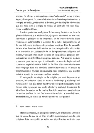 www.elaleph.com
Sociología de la religión                       donde los libros son gratis


sentido. En efecto, la racionalidad, como "coherencia" lógica o teleo-
lógica, de un punto de vista teórico-intelectual o ético-práctico tiene, y
siempre ha tenido, poder sobre el hombre, por restringido e irresoluto
que éste haya sido, y siempre ha entrado en conflicto con otros pode-
res de la vida histórica.
      Las interpretaciones religiosas del mundo y las éticas de las reli-
giones elaboradas por intelectuales y juzgadas racionales se han visto
sometidas al principio de la coherencia. En la totalidad de las éticas
religiosas es determinable el dominio de la ratio, particularmente el
de una inferencia teológica de premisas prácticas. Esto ha ocurrido
incluso si en los casos individuales ha sido excepcional la adecuación
a las demandas de .coherencia de las interpretaciones religiosas del
mundo, y aunque éstas hayan incluido en sus premisas prácticas con-
sideraciones no, inferibles de un modo racional. Así tenemos motivos
poderosos para esperar que la utilización de una tipología racional
construida expeditivamente habrá de facilitar el examen de un tema
muy complejo. Para este propósito daremos relevancia a los modos de
comportamiento práctico internamente más coherentes, que pueden
inferirse a partir de postulados estables y dados.
      El ensayo de sociología de la religión que aquí intentamos se
propone, básicamente, como un aporte a la tipología y sociología del
racionalismo. Por esta razón nuestro punto de partida radicará en las
formas más racionales que pude adoptar la realidad; trataremos de
identificar la medida en la cual se han inferido ciertas conclusiones
racionales pasibles de una fundamentación teórica. Y descubriremos,
probablemente, la causa -de por qué esto no ha sido posible.



1.   ASCETISMO Y MISTICISMO.


     Hemos destacado, en el capítulo anterior, la importancia ,decisiva
que ha tenido la idea de un Dios creador supramundano para la ética
religiosa. Esta concepción ha tenido una significación particular para


                                   49
 