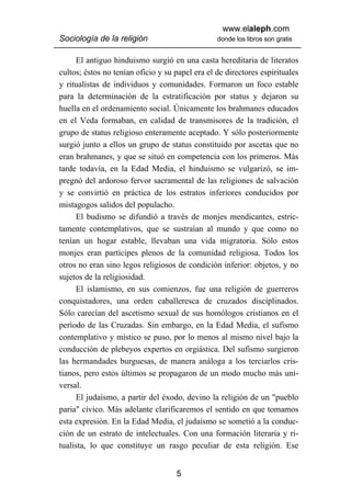 www.elaleph.com
Sociología de la religión                        donde los libros son gratis


      El antiguo hinduismo surgió en una casta hereditaria de literatos
cultos; éstos no tenían oficio y su papel era el de directores espirituales
y ritualistas de individuos y comunidades. Formaron un foco estable
para la determinación de la estratificación por status y dejaron su
huella en el ordenamiento social. Únicamente los brahmanes educados
en el Veda formaban, en calidad de transmisores de la tradición, el
grupo de status religioso enteramente aceptado. Y sólo posteriormente
surgió junto a ellos un grupo de status constituido por ascetas que no
eran brahmanes, y que se situó en competencia con los primeros. Más
tarde todavía, en la Edad Media, el hinduismo se vulgarizó, se im-
pregnó del ardoroso fervor sacramental de las religiones de salvación
y se convirtió en práctica de los estratos inferiores conducidos por
mistagogos salidos del populacho.
      El budismo se difundió a través de monjes mendicantes, estric-
tamente contemplativos, que se sustraían al mundo y que como no
tenían un hogar estable, llevaban una vida migratoria. Sólo estos
monjes eran partícipes plenos de la comunidad religiosa. Todos los
otros no eran sino legos religiosos de condición inferior: objetos, y no
sujetos de la religiosidad.
      El islamismo, en sus comienzos, fue una religión de guerreros
conquistadores, una orden caballeresca de cruzados disciplinados.
Sólo carecían del ascetismo sexual de sus homólogos cristianos en el
período de las Cruzadas. Sin embargo, en la Edad Media, el sufismo
contemplativo y místico se puso, por lo menos al mismo nivel bajo la
conducción de plebeyos expertos en orgiástica. Del sufismo surgieron
las hermandades burguesas, de manera análoga a los terciarlos cris-
tianos, pero estos últimos se propagaron de un modo mucho más uni-
versal.
      El judaísmo, a partir del éxodo, devino la religión de un "pueblo
paria" cívico. Más adelante clarificaremos el sentido en que tomamos
esta expresión. En la Edad Media, el judaísmo se sometió a la conduc-
ción de un estrato de intelectuales. Con una formación literaria y ri-
tualista, lo que constituye un rasgo peculiar de esta religión. Ese


                                    5
 