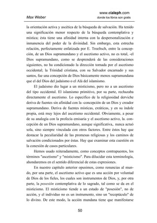 www.elaleph.com
Max Weber                                     donde los libros son gratis


la orientación activa y ascética de la búsqueda de salvación. Ha tenido
una significación menor respecto de la búsqueda contemplativa y
mística; ésta tiene una afinidad interna con la despersonalización e
inmanencia del poder de la divinidad. Sin embargo, esta estrecha
relación, perfectamente enfatizada por E. Troeltsch, entre la concep-
ción, de un Dios supramundano y el ascetismo activo, no es total, -el
Dios supramundano, como se desprenderá de las consideraciones
siguientes, no ha condicionado la dirección tornada por el ascetismo
occidental; la Trinidad cristiana, con su Salvador encarnado y sus
santos, fue una concepción de Dios básicamente menos supramundana
que el del Dios del judaísmo o el Alá del islamismo.
      El judaísmo dio lugar a un misticismo, pero no a un ascetismo
del tipo occidental. El islamismo primitivo, por su parte, rechazaba
directamente el ascetismo. Lo especifico de la religiosidad derviche
deriva de fuentes sin afinidad con la -concepción de un Dios y creador
supramundano. Deriva de fuentes místicas, extáticas, y en su índole
propia, está muy lejos del ascetismo occidental. Obviamente, a pesar
de su analogía con la profecía emisaria y el ascetismo activo, la. con-
cepción de un Dios supramundano, aunque significativa,. nunca actuó
sola, sino siempre vinculada con otros factores. Entre éstos hay que
destacar la peculiaridad de las promesas religiosas y los caminos de
salvación condicionados por éstas. Hay que examinar esta cuestión en
la conexión de casos particulares.
      Hemos usado reiteradamente, como conceptos contrapuestos, los
términos "ascetismo" y "misticismo". Para dilucidar esta terminología,
ahondaremos en el sentido diferencial de estas expresiones.
      En nuestro capítulo anterior opusimos, como renuncias al mun-
do, por una parte, el ascetismo activo que es una acción por voluntad
de Dios de los fieles, los cuales son instrumentos de Dios, y, por otra
parte, la posesión contemplativa de lo sagrado, tal como se da en el
misticismo. El misticismo tiende a un estado de "posesión", no de
acción, y el individuo no es un instrumento, sino un "receptáculo" de
lo divino. De este modo, la acción mundana tiene que manifestarse

                                  50
 
