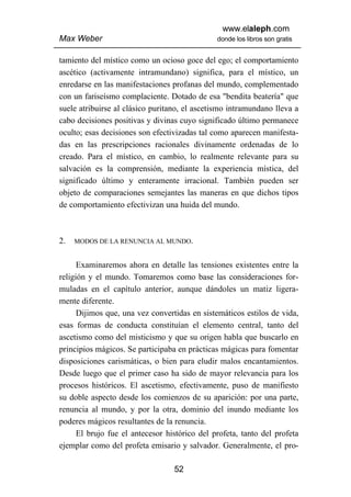 www.elaleph.com
Max Weber                                      donde los libros son gratis


tamiento del místico como un ocioso goce del ego; el comportamiento
ascético (activamente intramundano) significa, para el místico, un
enredarse en las manifestaciones profanas del mundo, complementado
con un fariseísmo complaciente. Dotado de esa "bendita beatería" que
suele atribuirse al clásico puritano, el ascetismo intramundano lleva a
cabo decisiones positivas y divinas cuyo significado último permanece
oculto; esas decisiones son efectivizadas tal como aparecen manifesta-
das en las prescripciones racionales divinamente ordenadas de lo
creado. Para el místico, en cambio, lo realmente relevante para su
salvación es la comprensión, mediante la experiencia mística, del
significado último y enteramente irracional. También pueden ser
objeto de comparaciones semejantes las maneras en que dichos tipos
de comportamiento efectivizan una huida del mundo.



2.   MODOS DE LA RENUNCIA AL MUNDO.


      Examinaremos ahora en detalle las tensiones existentes entre la
religión y el mundo. Tomaremos como base las consideraciones for-
muladas en el capítulo anterior, aunque dándoles un matiz ligera-
mente diferente.
      Dijimos que, una vez convertidas en sistemáticos estilos de vida,
esas formas de conducta constituían el elemento central, tanto del
ascetismo como del misticismo y que su origen habla que buscarlo en
principios mágicos. Se participaba en prácticas mágicas para fomentar
disposiciones carismáticas, o bien para eludir malos encantamientos.
Desde luego que el primer caso ha sido de mayor relevancia para los
procesos históricos. El ascetismo, efectivamente, puso de manifiesto
su doble aspecto desde los comienzos de su aparición: por una parte,
renuncia al mundo, y por la otra, dominio del inundo mediante los
poderes mágicos resultantes de la renuncia.
      El brujo fue el antecesor histórico del profeta, tanto del profeta
ejemplar como del profeta emisario y salvador. Generalmente, el pro-

                                  52
 