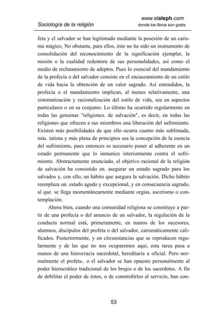 www.elaleph.com
Sociología de la religión                      donde los libros son gratis


feta y el salvador se han legitimado mediante la posesión de un caris-
ma mágico, No obstante, para ellos, éste no ha sido un instrumento de
consolidación del reconocimiento de la significación ejemplar, la
misión o la cualidad redentora de sus personalidades, así como el
medio de reclutamiento de adeptos. Pues lo esencial del mandamiento
de la profecía o del salvador consiste en el encauzamiento de un estilo
de vida hacia la obtención de un valor sagrado. Así entendidos, la
profecía o el mandamiento implican, al menos relativamente, una
sistematización y racionalización del estilo de vida, sea en aspectos
particulares o en su conjunto. Lo último ha ocurrido regularmente en
todas las genuinas "religiones. de salvación", es decir, en todas las
religiones que ofrecen a sus miembros una liberación del sufrimiento.
Existen más posibilidades de que ello ocurra cuanto más sublimada,
más. íntima y más plena de principios sea la concepción de la esencia
del sufrimiento, pues entonces es necesario poner al adherente en un
estado permanente que lo inmunice interiormente contra el sufri-
miento. Abstractamente enunciado, el objetivo racional de la religión
de salvación ha consistido en. asegurar un estado sagrado para los
salvados y, con ello, un hábito que asegura la salvación. Dicho hábito
reemplaza un. estado agudo y excepcional, y en consecuencia sagrado,
al que. se llega momentáneamente mediante orgías, ascetismo o con-
templación.
      Ahora bien, cuando una comunidad religiosa se constituye a par-
tir de una profecía o del anuncio de un salvador, la regulación de la
conducta normal está, primeramente, en manos de los sucesores,
alumnos, discípulos del profeta o del salvador, carismáticamente cali-
ficados. Posteriormente, y en circunstancias que se reproducen regu-
larmente y de las que no nos ocuparemos aquí, esta tarea pasa a
manos de una hierocracia sacerdotal, hereditaria u oficial. Pero nor-
malmente el profeta.. o el salvador se han opuesto personalmente al
poder hierocrático tradicional de los brujos o de los sacerdotes. A fin
de debilitar el poder de éstos, o de constreñirlos al servicio, han con-



                                  53
 