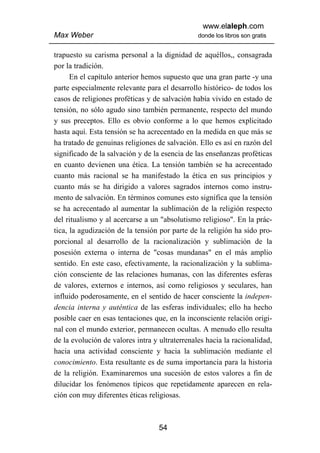 www.elaleph.com
Max Weber                                       donde los libros son gratis


trapuesto su carisma personal a la dignidad de aquéllos,, consagrada
por la tradición.
      En el capítulo anterior hemos supuesto que una gran parte -y una
parte especialmente relevante para el desarrollo histórico- de todos los
casos de religiones proféticas y de salvación había vivido en estado de
tensión, no sólo agudo sino también permanente, respecto del mundo
y sus preceptos. Ello es obvio conforme a lo que hemos explicitado
hasta aquí. Esta tensión se ha acrecentado en la medida en que más se
ha tratado de genuinas religiones de salvación. Ello es así en razón del
significado de la salvación y de la esencia de las enseñanzas proféticas
en cuanto devienen una ética. La tensión también se ha acrecentado
cuanto más racional se ha manifestado la ética en sus principios y
cuanto más se ha dirigido a valores sagrados internos como instru-
mento de salvación. En términos comunes esto significa que la tensión
se ha acrecentado al aumentar la sublimación de la religión respecto
del ritualismo y al acercarse a un "absolutismo religioso". En la prác-
tica, la agudización de la tensión por parte de la religión ha sido pro-
porcional al desarrollo de la racionalización y sublimación de la
posesión externa o interna de "cosas mundanas" en el más amplio
sentido. En este caso, efectivamente, la racionalización y la sublima-
ción consciente de las relaciones humanas, con las diferentes esferas
de valores, externos e internos, así como religiosos y seculares, han
influido poderosamente, en el sentido de hacer consciente la indepen-
dencia interna y auténtica de las esferas individuales; ello ha hecho
posible caer en esas tentaciones que, en la inconsciente relación origi-
nal con el mundo exterior, permanecen ocultas. A menudo ello resulta
de la evolución de valores intra y ultraterrenales hacia la racionalidad,
hacia una actividad consciente y hacia la sublimación mediante el
conocimiento. Esta resultante es de suma importancia para la historia
de la religión. Examinaremos una sucesión de estos valores a fin de
dilucidar los fenómenos típicos que repetidamente aparecen en rela-
ción con muy diferentes éticas religiosas.



                                   54
 