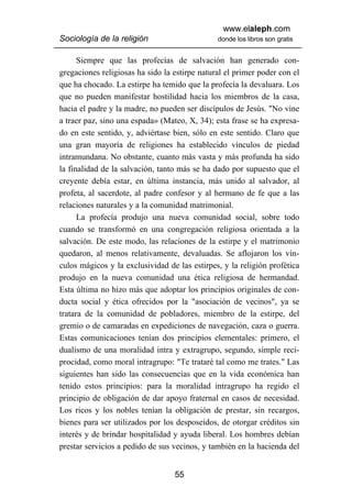 www.elaleph.com
Sociología de la religión                      donde los libros son gratis


      Siempre que las profecías de salvación han generado con-
gregaciones religiosas ha sido la estirpe natural el primer poder con el
que ha chocado. La estirpe ha temido que la profecía la devaluara. Los
que no pueden manifestar hostilidad hacia los miembros de la casa,
hacia el padre y la madre, no pueden ser discípulos de Jesús. "No vine
a traer paz, sino una espada» (Mateo, X, 34); esta frase se ha expresa-
do en este sentido, y, adviértase bien, sólo en este sentido. Claro que
una gran mayoría de religiones ha establecido vínculos de piedad
intramundana. No obstante, cuanto más vasta y más profunda ha sido
la finalidad de la salvación, tanto más se ha dado por supuesto que el
creyente debía estar, en última instancia, más unido al salvador, al
profeta, al sacerdote, al padre confesor y al hermano de fe que a las
relaciones naturales y a la comunidad matrimonial.
      La profecía produjo una nueva comunidad social, sobre todo
cuando se transformó en una congregación religiosa orientada a la
salvación. De este modo, las relaciones de la estirpe y el matrimonio
quedaron, al menos relativamente, devaluadas. Se aflojaron los vín-
culos mágicos y la exclusividad de las estirpes, y la religión profética
produjo en la nueva comunidad una ética religiosa de hermandad.
Esta última no hizo más que adoptar los principios originales de con-
ducta social y ética ofrecidos por la "asociación de vecinos", ya se
tratara de la comunidad de pobladores, miembro de la estirpe, del
gremio o de camaradas en expediciones de navegación, caza o guerra.
Estas comunicaciones tenían dos principios elementales: primero, el
dualismo de una moralidad intra y extragrupo, segundo, simple reci-
procidad, como moral intragrupo: "Te trataré tal como me trates." Las
siguientes han sido las consecuencias que en la vida económica han
tenido estos principios: para la moralidad intragrupo ha regido el
principio de obligación de dar apoyo fraternal en casos de necesidad.
Los ricos y los nobles tenían la obligación de prestar, sin recargos,
bienes para ser utilizados por los desposeídos, de otorgar créditos sin
interés y de brindar hospitalidad y ayuda liberal. Los hombres debían
prestar servicios a pedido de sus vecinos, y también en la hacienda del


                                  55
 