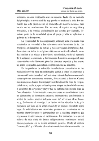 www.elaleph.com
Max Weber                                     donde los libros son gratis


soberano, sin otra retribución que su sustento. Todo ello se derivaba
del principio: tu necesidad de hoy puede ser mañana la mía. Por su-
puesto que este principio no se enunciaba de manera racional, pero
incidía en los sentimientos. Por lo tanto, el regateo en negocios y
préstamos, o la repetida esclavización por deudas, por ejemplo, for-
maban parte de la moralidad ajena al grupo y sólo se aplicaban a
quienes no lo integraron.
      La religiosidad de la congregación extendió esta originaria ética
económica de vecindad a las relaciones entre hermanos de fe. Las
primitivos obligaciones de nobles y ricos devinieron imperativos fun-
damentales de todas las religiones éticamente racionalizadas del mun-
do: auxiliar a las viudas y huérfanos, necesitados, cuidar al hermano
de fe enfermo y arruinado, y dar limosnas. Los ricos, en especial, eran
constreñidos a dar limosnas, pues los cantores sagrados y los brujos,
así como los ascetas, dependían económicamente de aquéllos.
      En las profecías de salvación las relaciones comunitarias se im-
plantaron sobre la base del sufrimiento común a todos los creyentes y
esto ocurrió tanto cuando el sufrimiento existió de hecho como cuando
constituyó una permanente amenaza, fuera externa o interna. Cuanto
más numerosos fueron los imperativos inferidos de la ética de recipro-
cidad entre, vecinos, que se instituyeron, mayor racionalidad contuvo
el concepto de salvación y mayor fue su sublimación en una ética de
fines absolutos. Externamente, esos preceptos se manifestaron como
un comunismo de hermanos amantes; internamente, conformaron la
actitud de caritas, amor al sufriente como tal, al vecino, al ser huma-
no y, finalmente, al enemigo. Los límites de los vínculos de fe, y la
existencia del odio en la exterioridad de un mundo entendido como
lugar de sufrimientos no merecidos, parecen ser resultantes de las
mismas imperfecciones y corrupciones de la realidad empírica que
originaron primitivamente el sufrimiento. En particular, la especial
euforia de toda clase de éxtasis religiosamente sublimados incidió
psicológicamente en la misma dirección general. Desde el sentirse
"estremecido" y edificado, el sentimiento de inmediata comunión con

                                  56
 