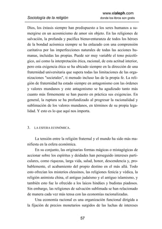 www.elaleph.com
Sociología de la religión                        donde los libros son gratis


Dios, los éxtasis siempre han predispuesto a los seres humanos a su-
mergirse en un acosmicismo de amor sin objeto. En las religiones de
salvación, la profunda y pacífica bienaventuranza de todos los héroes
de la bondad acósmica siempre se ha enlazado con una comprensión
caritativa por las imperfecciones naturales de todas las acciones hu-
manas, incluidas las propias. Puede ser muy variable el tono psicoló-
gico, así como la interpretación ética, racional, de esta actitud interior,
pero esta exigencia ética se ha ubicado siempre en la dirección de una
fraternidad universitaria que supera todas las limitaciones de las orga-
nizaciones "societales", ti menudo incluso las de la propia fe. La reli-
gión de fraternidad ha estado siempre en antagonismo con las órdenes
y valores mundanos y este antagonismo se ha agudizado tanto más
cuanto más firmemente se han puesto en práctica sus exigencias. En
general, la ruptura se ha profundizado al progresar la racionalidad y
sublimación de los valores mundanos, en términos de su propia lega-
lidad. Y esto es lo que aquí nos importa.



3.   LA ESFERA ECONÓMICA.


      La tensión entre la religión fraternal y el mundo ha sido más ma-
nifiesta en la esfera económica.
      En su conjunto, las originarias formas mágicas o mistagógicas de
accionar sobre los espíritus y deidades han perseguido intereses parti-
culares, como riquezas, larga vida, salud, honor, descendencia y, pro-
bablemente, el acabamiento del propio destino en el más allá. Todo
esto ofrecían los misterios eleusinos, las religiones fenicia y védica, la
religión animista china, el antiguo judaísmo y el antiguo islamismo, y
también esto fue lo ofrecido a los laicos hindúes y budistas piadosos.
Sin embargo, las religiones de salvación sublimada se han relacionado
de manera cada vez más tensa con las economías racionalizadas.
      Una economía racional es una organización funcional dirigida a
la fijación de precios monetarios surgidos de las luchas de intereses


                                    57
 