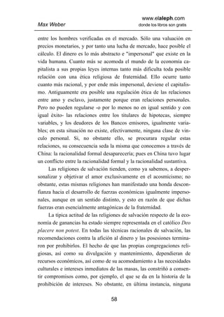 www.elaleph.com
Max Weber                                       donde los libros son gratis


entre los hombres verificadas en el mercado. Sólo una valuación en
precios monetarios, y por tanto una lucha de mercado, hace posible el
cálculo. El dinero es lo más abstracto e "impersonal" que existe en la
vida humana. Cuanto más se acomoda el mundo de la economía ca-
pitalista a sus propias leyes internas tanto más dificulta toda posible
relación con una ética religiosa de fraternidad. Ello ocurre tanto
cuanto más racional, y por ende más impersonal, deviene el capitalis-
mo. Antiguamente era posible una regulación ética de las relaciones
entre amo y esclavo, justamente porque eran relaciones personales.
Pero no pueden regularse -o por lo menos no en igual sentido y con
igual éxito- las relaciones entre los titulares de hipotecas, siempre
variables, y los deudores de los Bancos emisores, igualmente varia-
bles; en esta situación no existe, efectivamente, ninguna clase de vin-
culo personal. Si, no obstante ello, se procurara regular estas
relaciones, su consecuencia seda la misma que conocemos a través de
China: la racionalidad formal desaparecería; pues en China tuvo lugar
un conflicto entre la racionalidad formal y la racionalidad sustantiva.
      Las religiones de salvación tienden, como ya sabemos, a desper-
sonalizar y objetivar el amor exclusivamente en el acosmicismo; no
obstante, estas mismas religiones han manifestado una honda descon-
fianza hacia el desarrollo de fuerzas económicas igualmente imperso-
nales, aunque en un sentido distinto, y esto en razón de que dichas
fuerzas eran esencialmente antagónicas de la fraternidad.
      La típica actitud de las religiones de salvación respecto de la eco-
nomía de ganancias ha estado siempre representada en el católico Deo
placere non potest. En todas las técnicas racionales de salvación, las
recomendaciones contra la afición al dinero y las posesiones termina-
ron por prohibirlos. El hecho de que las propias congregaciones reli-
giosas, así como su divulgación y mantenimiento, dependieran de
recursos económicos, así como de su acomodamiento a las necesidades
culturales e intereses inmediatos de las masas, las constriñó a consen-
tir compromisos como, por ejemplo, el que se da en la historia de la
prohibición de intereses. No obstante, en última instancia, ninguna

                                   58
 