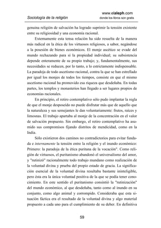 www.elaleph.com
Sociología de la religión                     donde los libros son gratis


genuina religión de salvación ha logrado suprimir la tensión existente
entre su religiosidad y una economía racional.
     Externamente esta tensa relación ha sido resuelta de la manera
más radical en la ética de los virtuosos religiosos, a sabor, negándose
a la posesión de bienes económicos. El monje ascético se evade del
mundo rechazando para sí la propiedad individual; su subsistencia
depende enteramente de su propio trabajo; y, fundamentalmente, sus
necesidades se reducen, por lo tanto, a lo estrictamente indispensable.
La paradoja de todo ascetismo racional, contra la que se han estrellado
por igual los monjes de todos los tiempos, consiste en que el mismo
ascetismo racional ha promovido esa riqueza que desdeñaba. En todas
partes, los templos y monasterios han llegado a ser lugares propios de
economías racionales.
     En principio, el retiro contemplativo sólo pudo implantar la regla
de que el monje desposeído no puede disfrutar más que de aquello que
la naturaleza y sus semejantes le dan voluntariamente: frutos, raíces y
limosnas. El trabajo apartaba al monje de la concentración en el valor
de salvación propuesto. Sin embargo, el retiro contemplativo ha asu-
mido sus compromisos fijando distritos de mendicidad, como en la
India.
     Sólo existieron dos caminos no contradictorios para evitar funda-
da e internamente la tensión entre la religión y el inundo económico:
Primero: la paradoja de la ética puritana de la vocación". Como reli-
gión de virtuosos, el puritanismo abandonó el universalismo del amor,
y "rutinizó" racionalmente todo trabajo mundano como realización de
la voluntad divina y prueba del propio estado de gracia. La significa-
ción esencial de la voluntad divina resultaba bastante ininteligible,
pero ésta era la única voluntad positiva de la que se podía tener cono-
cimiento. En este sentido el puritanismo consintió la "rutinización"
del mundo económico, al que desdeñaba, tanto como al inundo en su
conjunto, como algo animal y corrompido. Consideraba que esta si-
tuación fáctica era el resultado de la voluntad divina y algo material
propuesto a cada uno para el cumplimiento de su deber. En definitiva


                                  59
 