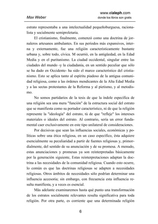 www.elaleph.com
Max Weber                                      donde los libros son gratis


estrato representaba a una intelectualidad pequeñoburguesa, raciona-
lista y socialmente semiproletaria.
      El cristianismo, finalmente, comenzó como una doctrina de jor-
naleros artesanos ambulantes. En sus períodos más expansivos, inter-
na y externamente, fue una religión característicamente bastante
urbana y, sobre todo, cívica. M ocurrió, en la antigüedad, en la Edad
Media y en el puritanismo. La ciudad occidental, singular entre las
ciudades del mundo -y la ciudadanía, en un sentido peculiar que sólo
se ha dado en Occidente- ha sido el marco característico del cristia-
nismo. Esto se aplica tanto al espíritu piadoso de la antigua comuni-
dad religiosa, como a las órdenes mendicantes de la Alta Edad Media
y a las sectas protestantes de la Reforma y al pietismo, y al metodis-
mo.
      No somos partidarios de la tesis de que la índole específica de
una religión sea una mera "función" de la estructura social del estrato
que se manifiesta como su portador característico, ni de que la religión
represente la "ideología" del estrato, tú de que "refleje" los intereses
materiales o ideales del estrato. Al contrario, sería un error funda-
mental caer exclusivamente en este tipo unilateral de consideraciones.
      Por decisivas que sean las influencias sociales, económicas y po-
líticas sobre una ética religiosa, en un caso específico, ésta adquiere
esencialmente su peculiaridad a partir de fuentes religiosas y, primor-
dialmente, del sentido de su anunciación y de su promesa. A menudo,
estas anunciaciones y promesas ya son reinterpretadas básicamente
por la generación siguiente, Estas reinterpretaciones adaptan la doc-
trina a las necesidades de la comunidad religiosa. Cuando esto ocurre,
lo común es que las doctrinas religiosas se adapten a necesidades
religiosas. Otros ámbitos de necesidades sólo podrían determinar una
influencia accesoria; sin embargo, con frecuencia esta influencia re-
sulta manifiesta, y a veces es esencial.
      Más adelante examinaremos hasta qué punto una transformación
de los estratos socialmente relevantes resulta significativa para toda
religión. Por otra parte, es corriente que una determinada religión

                                   6
 