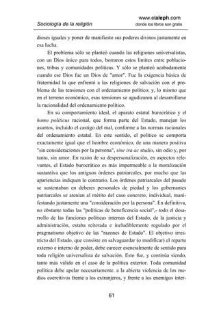 www.elaleph.com
Sociología de la religión                       donde los libros son gratis


dioses iguales y poner de manifiesto sus poderes divinos justamente en
esa lucha.
      El problema sólo se planteó cuando las religiones universalistas,
con un Dios único para todos, borraron estos límites entre poblacio-
nes, tribus y comunidades políticas. Y sólo se planteó acabadamente
cuando ese Dios fue un Dios de "amor". Fue la exigencia básica de
fraternidad la que enfrentó a las religiones de salvación con el pro-
blema de las tensiones con el ordenamiento político; y, lo mismo que
en el terreno económico, esas tensiones se agudizaron al desarrollarse
la racionalidad del ordenamiento político.
      En su comportamiento ideal, el aparato estatal burocrático y el
homo politicus racional, que forma parte del Estado, manejan los
asuntos, incluido el castigo del mal, conforme a las normas racionales
del ordenamiento estatal. En este sentido, el político se comporta
exactamente igual que el hombre económico, de una manera positiva
"sin consideraciones por la persona", sine ira ac studio, sin odio y, por
tanto, sin amor. En razón de su despersonalización, en aspectos rele-
vantes, el Estado burocrático es más impermeable a la moralización
sustantiva que los antiguos órdenes patriarcales, por mucho que las
apariencias indiquen lo contrario. Los órdenes patriarcales del pasado
se sustentaban en deberes personales de piedad y los gobernantes
patriarcales se atenían al mérito del caso concreto, individual, mani-
festando justamente una "consideración por la persona". En definitiva,
no obstante todas las "políticas de beneficencia social",- todo el desa-
rrollo de las funciones políticas internas del Estado, de la justicia y
administración, estaba reiterada e ineludiblemente regulado por el
pragmatismo objetivo de las "razones de Estado". El objetivo irres-
tricto del Estado, que consiste en salvaguardar (o modificar) el reparto
externo e interno de poder, debe carecer esencialmente de sentido para
toda religión universalista de salvación. Esto fue, y continúa siendo,
tanto más válido en el caso de la política exterior. Toda comunidad
política debe apelar necesariamente. a la abierta violencia de los me-
dios coercitivos frente a los extranjeros, y frente a los enemigos inter-


                                   61
 