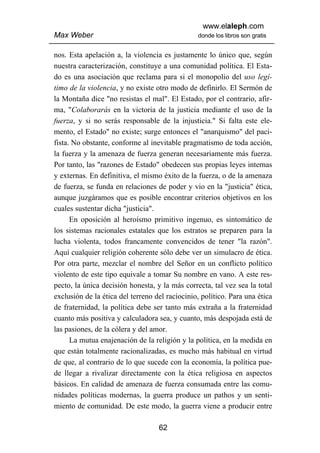 www.elaleph.com
Max Weber                                       donde los libros son gratis


nos. Esta apelación a, la violencia es justamente lo único que, según
nuestra caracterización, constituye a una comunidad política. El Esta-
do es una asociación que reclama para si el monopolio del uso legí-
timo de la violencia, y no existe otro modo de definirlo. El Sermón de
la Montaña dice "no resistas el mal". El Estado, por el contrario, afir-
ma, "Colaborarás en la victoria de la justicia mediante el uso de la
fuerza, y si no serás responsable de la injusticia." Si falta este ele-
mento, el Estado" no existe; surge entonces el "anarquismo" del paci-
fista. No obstante, conforme al inevitable pragmatismo de toda acción,
la fuerza y la amenaza de fuerza generan necesariamente más fuerza.
Por tanto, las "razones de Estado" obedecen sus propias leyes internas
y externas. En definitiva, el mismo éxito de la fuerza, o de la amenaza
de fuerza, se funda en relaciones de poder y vio en la "justicia" ética,
aunque juzgáramos que es posible encontrar criterios objetivos en los
cuales sustentar dicha "justicia".
      En oposición al heroísmo primitivo ingenuo, es sintomático de
los sistemas racionales estatales que los estratos se preparen para la
lucha violenta, todos francamente convencidos de tener "la razón".
Aquí cualquier religión coherente sólo debe ver un simulacro de ética.
Por otra parte, mezclar el nombre del Señor en un conflicto político
violento de este tipo equivale a tomar Su nombre en vano. A este res-
pecto, la única decisión honesta, y la más correcta, tal vez sea la total
exclusión de la ética del terreno del raciocinio, político. Para una ética
de fraternidad, la política debe ser tanto más extraña a la fraternidad
cuanto más positiva y calculadora sea, y cuanto, más despojada está de
las pasiones, de la cólera y del amor.
      La mutua enajenación de la religión y la política, en la medida en
que están totalmente racionalizadas, es mucho más habitual en virtud
de que, al contrario de lo que sucede con la economía, la política pue-
de llegar a rivalizar directamente con la ética religiosa en aspectos
básicos. En calidad de amenaza de fuerza consumada entre las comu-
nidades políticas modernas, la guerra produce un pathos y un senti-
miento de comunidad. De este modo, la guerra viene a producir entre

                                   62
 