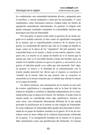 www.elaleph.com
Sociología de la religión                     donde los libros son gratis


los combatientes una comunidad totalmente devota y preparada para
el sacrificio, y suscita compasión y amor por los necesitados. Y estos
sentimientos, como fenómenos masivos, rompen todos los límites de
agrupación naturalmente determinados. En general, la religión sólo
puede conseguir resultados semejantes en comunidades heroicas que
practiquen una ética de fraternidad.
     Por otra parte, la guerra actúa sobre el guerrero de un modo sin-
gular en el sentido concreto: le hace sentir un significado consagrado
de la muerte, que es específicamente exclusivo de la muerte en la
guerra. La comunidad del ejército que está en el campo de batalla se
juzga -como en la época de los "seguidores" del jefe guerrero- una
comunidad hasta en la muerte, y hasta en una muerte superior a cual-
quier otra. La muerte en el campo de batalla no es la misma que la
muerte que sólo es el inevitable destino común del hombre; pues esa
muerte en la batalla consiste en que en la guerra, y únicamente en la
guerra, el individuo puede creer saber que está muriendo "por" algo;
en general, el motivo y la finalidad de su enfrentamiento con la
muerte pueden parecerle tan obvios que ni siquiera se cuestiona el
"sentido" de la muerte. Sólo los que mueren "por su vocación» se
encuentran en la misma situación que el soldado que afronta la muerte
en el campo de batalla.
     En última instancia, este asentamiento de la muerte en una serle
de eventos significativos y consagrados está en la base de todas las
tentativas dirigidas a sustentar la dignidad independiente de la comu-
nidad política que se apoya en la fuerza. No obstante, el modo como la
muerte puede ser considerada como algo significativo muestra, en
estos casos, una orientación básicamente diferente de la que puede
presentar la justificación de la muerte en una religión de fraternidad.
En estas religiones de fraternidad debe quedar desvalorizada la frater-
nidad de un grupo de hombres reunidos en la guerra. Se la ha de con-
siderar como un mero reflejo de la violencia técnicamente sofisticada
de la guerra. Y la consagración mundana de la muerte en la guerra
debe manifestarse como una glorificación del fratricidio. El carisma


                                  63
 