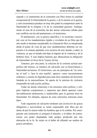 www.elaleph.com
Max Weber                                       donde los libros son gratis


sagrado y el sentimiento de la comunión con Dios tienen la cualidad
excepcional de la fraternidad de la guerra, y de la muerte en la guerra,
y esta circunstancia produce en muy alto grado la competencia entre la
fraternidad de la religión y la de la comunidad guerrera. Análoga-
mente al caso de la economía, las dos únicas soluciones sólidas para
este conflicto son las del puritanismo y el misticismo.
      El puritanismo, con su gracia específica y su ascetismo vocacio-
nal, cree en los mandamientos rígidos y revelados de un Dios que de
otro modo es bastante inexplicable; la voluntad de Dios es interpretada
desde el punto de vista de que esos mandamientos deberían ser im-
puestos a la criatura apelando a los recursos de este inundo, a saber, la
violencia, ya que el mundo está bajo el imperio de la violencia y de la
barbarie ética. Y esto implica barreras que obstaculizan la obligación
de fraternidad, en favor de la "causa» divina.
      Tenemos, por otra parte, la solución de la extrema actitud anti-
política del místico, su tentativa de salvación con su benevolencia y
fraternidad acósmicas. El misticismo, con sus principios de "no resis-
tas el mal" y "pon la otra mejilla", aparece: como necesariamente
ordinario y carente de dignidad para toda ética mundana del heroísmo
fundada en la autoconfianza. Se aparta de la máxima de violencia
inseparable de toda acción, política.
      Todas las demás soluciones a las tensiones entre política. y reli-
gión implican compromisos y supuestos que deben aparecer como
inevitablemente deshonestos o inadmisibles para la genuina ética de
fraternidad. No obstante, algunas de estas soluciones interesan como
tipos.
      Todo organismo de salvación mediante una institución de gracia
obligatoria y universalista se siente responsable ante Dios por las
almas de por lo menos todos los hombres que se le confían. Por consi-
guiente esta institución se arrogará el derecho, y el deber, de contra-
rrestar con poder despiadado todo peligro producido por una
alteración de la fe. Se siente en el deber de difundir sus medios de
gracia salvadores.

                                   64
 