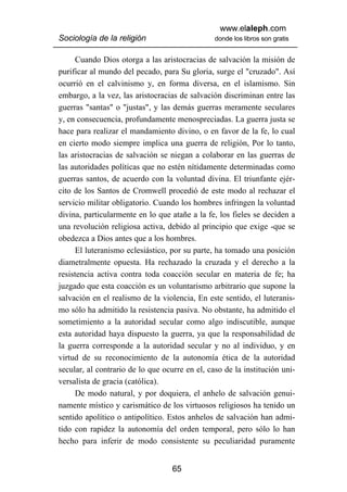 www.elaleph.com
Sociología de la religión                       donde los libros son gratis


      Cuando Dios otorga a las aristocracias de salvación la misión de
purificar al mundo del pecado, para Su gloria, surge el "cruzado". Así
ocurrió en el calvinismo y, en forma diversa, en el islamismo. Sin
embargo, a la vez, las aristocracias de salvación discriminan entre las
guerras "santas" o "justas", y las demás guerras meramente seculares
y, en consecuencia, profundamente menospreciadas. La guerra justa se
hace para realizar el mandamiento divino, o en favor de la fe, lo cual
en cierto modo siempre implica una guerra de religión, Por lo tanto,
las aristocracias de salvación se niegan a colaborar en las guerras de
las autoridades políticas que no estén nítidamente determinadas como
guerras santos, de acuerdo con la voluntad divina. El triunfante ejér-
cito de los Santos de Cromwell procedió de este modo al rechazar el
servicio militar obligatorio. Cuando los hombres infringen la voluntad
divina, particularmente en lo que atañe a la fe, los fieles se deciden a
una revolución religiosa activa, debido al principio que exige -que se
obedezca a Dios antes que a los hombres.
      El luteranismo eclesiástico, por su parte, ha tomado una posición
diametralmente opuesta. Ha rechazado la cruzada y el derecho a la
resistencia activa contra toda coacción secular en materia de fe; ha
juzgado que esta coacción es un voluntarismo arbitrario que supone la
salvación en el realismo de la violencia, En este sentido, el luteranis-
mo sólo ha admitido la resistencia pasiva. No obstante, ha admitido el
sometimiento a la autoridad secular como algo indiscutible, aunque
esta autoridad haya dispuesto la guerra, ya que la responsabilidad de
la guerra corresponde a la autoridad secular y no al individuo, y en
virtud de su reconocimiento de la autonomía ética de la autoridad
secular, al contrario de lo que ocurre en el, caso de la institución uni-
versalista de gracia (católica).
      De modo natural, y por doquiera, el anhelo de salvación genui-
namente místico y carismático de los virtuosos religiosos ha tenido un
sentido apolítico o antipolítico. Estos anhelos de salvación han admi-
tido con rapidez la autonomía del orden temporal, pero sólo lo han
hecho para inferir de modo consistente su peculiaridad puramente


                                   65
 