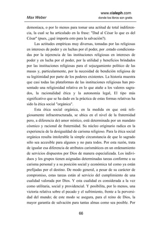 www.elaleph.com
Max Weber                                       donde los libros son gratis


demoníaca, o por lo menos para tomar una actitud de total indiferen-
cia, la cual se ha articulado en la frase: "Dad al César lo que es del
César" (pues, ¿qué importa esto para la salvación?).
      Las actitudes empíricas muy diversas, tomadas por las religiosas
en intereses de poder y en luchas por el poder, por .estado condiciona-
das por la injerencia de las instituciones religiosas en intereses de
poder y en lucha por el poder, por la utilidad y beneficios brindados
por las instituciones religiosas para el sojuzgamiento político de las
masas y, particularmente, por la necesidad de bendición religiosa de
su legitimidad por parte de los poderes existentes. La historia muestra
que casi todas las plataformas de las instituciones religiosas han pre-
sentado una religiosidad relativa en lo que atañe a los valores sagra-
dos, la racionalidad ética y la autonomía legal, El tipo más
significativo que se ha dado en la práctica de estas formas relativas ha
sido la ética social "orgánica".
      Esta ética social orgánica, en la medida en que está reli-
giosamente infraestructurada, se ubica en el nivel de la fraternidad
pero, a diferencia de) amor místico, está determinada por un mandato
cósmico y racional de fraternidad. Su núcleo originario radica en la
experiencia de la desigualdad de carisma religioso. Para la ética social
orgánica resulta intolerable la simple circunstancia de que lo sagrado
sólo sea accesible para algunos y no para todos. Por esta razón, trata
de igualar esa diferencia de atributos carismáticos en un ordenamiento
de servicios dispuestos por Dios de manera especializada. Los indivi-
duos y los grupos tienen asignadas determinadas tareas conforme a su
carisma personal y a su posición social y económica tal como ya están
prefijadas por el destino. De modo general, a pesar de su carácter de
compromiso, estas tareas están al servicio del cumplimiento de una
cualidad valorada por Dios. Y esta cualidad es considerada a la vez
como utilitaria, social y providencial. Y posibilita, por lo menos, una
victoria relativa sobre el pecado y el sufrimiento, frente a la perversi-
dad del mundo; de este modo se asegura, para el reino de Dios, la
mayor garantía de salvación para tantas almas como sea posible. Por

                                   66
 