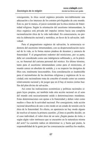 www.elaleph.com
Sociología de la religión                       donde los libros son gratis


consiguiente, la ética social orgánica presenta inevitablemente una
adecuación a los intereses de los estratos privilegiados de este mundo.
Éste es, por lo menos, el juicio sostenido por la ética mística de frater-
nidad religiosa. Según la orientación del ascetismo intramundano, la
ética orgánica está privada del impulso intimo hacia una completa
racionalización ética de la vida individual. En consecuencia, no pre-
mia la elaboración racional y metódica, en favor de la salvación. indi-
vidual.
      Para el pragmatismo orgánico de salvación, la aristocracia re-
dentora del ascetismo intramundano, con su despersonalización racio-
nal de la vida, es la forma menos piadosa de desamor y carencia de
fraternidad. Y el pragmatismo redentor del misticismo, por su parte,
debe ser considerado como una indulgencia sublimada y, en la prácti-
ca, no fraternal del carisma personal del místico. En último término,
tanto para el ascetismo intramundano como para el misticismo, el
mundo carece en absoluto de sentido, y a su respecto los designios de
Dios son, totalmente inescrutables. Esta consideración es inadmisible
para el racionalismo de las doctrinas religiosas y orgánicas de la so-
ciedad; este racionalismo trata de concebir el mundo como un cosmos
relativamente racional y de juzgar que en él hay al menos ciertas hue-
llas del plan divino de salvación.
      Así como las realizaciones económicas y políticas racionales si-
guen leyes propias, así también toda otra acción racional en el seno
del mundo está necesariamente unida a determinaciones mundanas.
Estas determinaciones son ajenas a la fraternidad y deben valer como
medios o fines de la actividad nacional. Por consiguiente, toda acción
racional desemboca de uno u otro modo en un estado de tensión con la
ética de la fraternidad. En efecto, en apariencia no hay modo alguno
de resolver al menos la primera cuestión: ¿Cómo es posible decidir, en
el caso individual, el valor ético de un acto ¿Según pautas de éxito, o
según algún valor intrínseco que se encuentre en la naturaleza misma
del acto? La cuestión radica en determinar si, y hasta qué punto, la
responsabilidad de la gente por las consecuencias santifica los medios,


                                   67
 