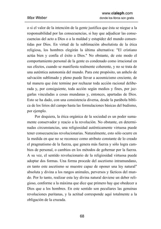www.elaleph.com
Max Weber                                        donde los libros son gratis


o si el valor de la intención de la gente justifica que ésta se niegue a la
responsabilidad por las consecuencias, si hay que adjudicar las conse-
cuencias del acto a Dios o a la maldad y estupidez del mundo consen-
tidas por Dios. En virtud de la sublimación absolutista de la ética
religiosa, los hombres elegirán la última alternativa: "El cristiano
actúa bien y confía el éxito a Dios." No obstante, de este modo el
comportamiento personal de la gente es condenado como irracional en
sus efectos, cuando se manifiesta realmente coherente, y no se trata de
una auténtica autonomía del mundo. Para este propósito, un anhelo de
salvación sublimado y pleno puede llevar a acosmicismo creciente, de
tal manera que éste termine por rechazar toda acción racional delibe-
rada y, por consiguiente, toda acción según medios y fines, por juz-
garlas vinculadas a cosas mundanas y, entonces, apartadas de Dios.
Esto se ha dado, con una consistencia diversa, desde la parábola bíbli-
ca de los lirios del campo hasta las formulaciones básicas del budismo,
por ejemplo.
      Por doquiera, la ética orgánica de la sociedad es un poder suma-
mente conservador y reacio a la revolución. No obstante, en determi-
nadas circunstancias, una religiosidad auténticamente virtuosa puede
tener consecuencias revolucionarias. Naturalmente, esto sólo ocurre en
la medida en que no se reconoce como atributo constante de lo creado
el pragmatismo de la fuerza, que genera más fuerza y sólo logra cam-
bios de personal, o cambios en los métodos de gobernar por la fuerza.
A su vez, el sentido revolucionario de la religiosidad virtuosa puede
adoptar dos formas. Una forma procede del ascetismo intramundano,
en tanto este ascetismo se muestre capaz de oponer una ley natural"
absoluta y divina a los rangos animales, perversos y fácticos del mun-
do. Por lo tanto, realizar esta ley divina natural deviene un deber reli-
gioso, conforme a la máxima que dice que primero hay que obedecer a
Dios que a los hombres. En este sentido son peculiares las genuinas
revoluciones puritanas, y la actitud corresponde aquí totalmente a la
obligación de la cruzada.



                                    68
 