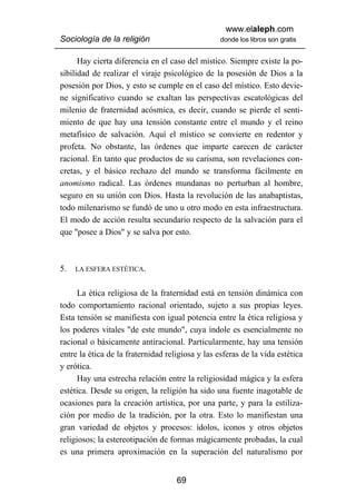 www.elaleph.com
Sociología de la religión                         donde los libros son gratis


      Hay cierta diferencia en el caso del místico. Siempre existe la po-
sibilidad de realizar el viraje psicológico de la posesión de Dios a la
posesión por Dios, y esto se cumple en el caso del místico. Esto devie-
ne significativo cuando se exaltan las perspectivas escatológicas del
milenio de fraternidad acósmica, es decir, cuando se pierde el senti-
miento de que hay una tensión constante entre el mundo y el reino
metafísico de salvación. Aquí el místico se convierte en redentor y
profeta. No obstante, las órdenes que imparte carecen de carácter
racional. En tanto que productos de su carisma, son revelaciones con-
cretas, y el básico rechazo del mundo se transforma fácilmente en
anomismo radical. Las órdenes mundanas no perturban al hombre,
seguro en su unión con Dios. Hasta la revolución de las anabaptistas,
todo milenarismo se fundó de uno u otro modo en esta infraestructura.
El modo de acción resulta secundario respecto de la salvación para el
que "posee a Dios" y se salva por esto.



5.   LA ESFERA ESTÉTICA.


      La ética religiosa de la fraternidad está en tensión dinámica con
todo comportamiento racional orientado, sujeto a sus propias leyes.
Esta tensión se manifiesta con igual potencia entre la ética religiosa y
los poderes vitales "de este mundo", cuya índole es esencialmente no
racional o básicamente antiracional. Particularmente, hay una tensión
entre la ética de la fraternidad religiosa y las esferas de la vida estética
y erótica.
      Hay una estrecha relación entre la religiosidad mágica y la esfera
estética. Desde su origen, la religión ha sido una fuente inagotable de
ocasiones para la creación artística, por una parte, y para la estiliza-
ción por medio de la tradición, por la otra. Esto lo manifiestan una
gran variedad de objetos y procesos: ídolos, iconos y otros objetos
religiosos; la estereotipación de formas mágicamente probadas, la cual
es una primera aproximación en la superación del naturalismo por


                                    69
 