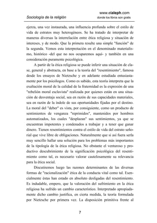 www.elaleph.com
Sociología de la religión                        donde los libros son gratis


ejerza, una vez instaurada, una influencia profunda sobre el estilo de
vida de estratos muy heterogéneos. Se ha tratado de interpretar de
maneras diversas la interrelación entre ética religiosa y situación de
intereses, y de modo. Que la primera resulte una simple "función" de
la segunda. Vemos esta interpretación en el denominado materialis-
mo, histórico -del que no nos ocuparemos aquí- y también en una
consideración puramente psicológica.
      A partir de la ética religiosa se puede inferir una situación de cla-
se, general y abstracta, en base a la teoría del "resentimiento", famosa
desde los ensayos de Nietzsche y en adelante estudiada entusiasta-
mente por los psicólogos. Como es sabido, esta teoría interpreta que la
exaltación moral de la calidad de la fraternidad es la expresión de una
"rebelión moral esclavista" realizada por quienes están en una situa-
ción de desventaja social, sea en razón de sus capacidades materiales,
sea en razón de la índole de sus oportunidades fijadas por el destino.
La moral del "deber" es vista, por consiguiente, como un producto de
sentimientos de venganza "reprimidos", mantenidos por hombres
automatizados, los cuales "desplazan" sus sentimientos, ya que se
encuentran impotentes y condenados a trabajar y a tener que ganar
dinero. Tienen resentimientos contra el estilo de vida del estrato seño-
rial que vive libre de obligaciones. Naturalmente que si así fuera serla
muy sencillo hallar una solución para los problemas más importantes
de la tipología de la ética religiosa. No obstante el venturoso y pro-
ductivo descubrimiento de la significación psicológica del resenti-
miento como tal, es necesario valorar cautelosamente su relevancia
para la ética social.
      Discutiremos luego las razones determinantes de las diversas
formas de "racionalización" ética de la conducta vital como tal. Esen-
cialmente éstas han estado en absoluto desligadas del resentimiento.
Es indudable, empero, que la valoración del sufrimiento en la ética
religiosa ha sufrido un cambio característico. Interpretado apropiada-
mente dicho cambio justifica, en cierta medida, la teoría formulada
por Nietzsche por primera vez. La disposición primitiva frente al


                                    7
 