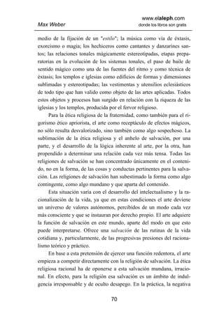 www.elaleph.com
Max Weber                                       donde los libros son gratis


medio de la fijación de un "estilo"; la música como vía de éxtasis,
exorcismo o magia; los hechiceros como cantantes y danzarines san-
tos; las relaciones tonales mágicamente estereotipadas, etapas prepa-
ratorias en la evolución de los sistemas tonales, el paso de baile de
sentido mágico como una de las fuentes del ritmo y como técnica de
éxtasis; los templos e iglesias como edificios de formas y dimensiones
sublimadas y estereotipadas; las vestimentas y utensilios eclesiásticos
de todo tipo que han valido como objeto de las artes aplicadas. Todos
estos objetos y procesos han surgido en relación con la riqueza de las
iglesias y los templos, producida por el fervor religioso.
      Para la ética religiosa de la fraternidad, como también para el ri-
gorismo ético apriorista, el arte como receptáculo de efectos mágicos,
no sólo resulta desvalorizado, sino también como algo sospechoso. La
sublimación de la ética religiosa y el anhelo de salvación, por una
parte, y el desarrollo de la lógica inherente al arte, por la otra, han
propendido a determinar una relación cada vez más tensa. Todas las
religiones de salvación se han concentrado únicamente en el conteni-
do, no en la forma, de las cosas y conductas pertinentes para la salva-
ción. Las religiones de salvación han subestimado la forma como algo
contingente, como algo mundano y que aparta del contenido.
      Esta situación varía con el desarrollo del intelectualismo y la ra-
cionalización de la vida, ya que en estas condiciones el arte deviene
un universo de valores autónomos, percibidos de un modo cada vez
más consciente y que se instauran por derecho propio. El arte adquiere
la función de salvación en este mundo, aparte del modo en que esto
puede interpretarse. Ofrece una salvación de las rutinas de la vida
cotidiana y, particularmente, de las progresivas presiones del raciona-
lismo teórico y práctico.
      En base a esta pretensión de ejercer una función redentora, el arte
empieza a competir directamente con la religión de salvación. La ética
religiosa racional ha de oponerse a esta salvación mundana, irracio-
nal. En efecto, para la religión esa salvación es un ámbito de indul-
gencia irresponsable y de oculto desapego. En la práctica, la negativa

                                   70
 