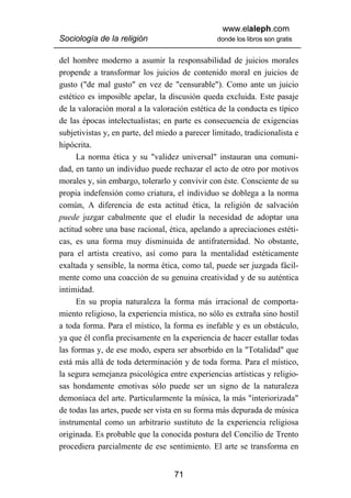 www.elaleph.com
Sociología de la religión                       donde los libros son gratis


del hombre moderno a asumir la responsabilidad de juicios morales
propende a transformar los juicios de contenido moral en juicios de
gusto ("de mal gusto" en vez de "censurable"). Como ante un juicio
estético es imposible apelar, la discusión queda excluida. Este pasaje
de la valoración moral a la valoración estética de la conducta es típico
de las épocas intelectualistas; en parte es consecuencia de exigencias
subjetivistas y, en parte, del miedo a parecer limitado, tradicionalista e
hipócrita.
      La norma ética y su "validez universal" instauran una comuni-
dad, en tanto un individuo puede rechazar el acto de otro por motivos
morales y, sin embargo, tolerarlo y convivir con éste. Consciente de su
propia indefensión como criatura, el individuo se doblega a la norma
común, A diferencia de esta actitud ética, la religión de salvación
puede juzgar cabalmente que el eludir la necesidad de adoptar una
actitud sobre una base racional, ética, apelando a apreciaciones estéti-
cas, es una forma muy disminuida de antifraternidad. No obstante,
para el artista creativo, así como para la mentalidad estéticamente
exaltada y sensible, la norma ética, como tal, puede ser juzgada fácil-
mente como una coacción de su genuina creatividad y de su auténtica
intimidad.
      En su propia naturaleza la forma más irracional de comporta-
miento religioso, la experiencia mística, no sólo es extraña sino hostil
a toda forma. Para el místico, la forma es inefable y es un obstáculo,
ya que él confía precisamente en la experiencia de hacer estallar todas
las formas y, de ese modo, espera ser absorbido en la "Totalidad" que
está más allá de toda determinación y de toda forma. Para el místico,
la segura semejanza psicológica entre experiencias artísticas y religio-
sas hondamente emotivas sólo puede ser un signo de la naturaleza
demoníaca del arte. Particularmente la música, la más "interiorizada"
de todas las artes, puede ser vista en su forma más depurada de música
instrumental como un arbitrario sustituto de la experiencia religiosa
originada. Es probable que la conocida postura del Concilio de Trento
procediera parcialmente de ese sentimiento. El arte se transforma en


                                   71
 