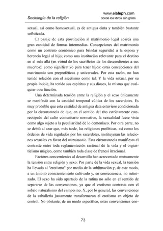 www.elaleph.com
Sociología de la religión                       donde los libros son gratis


sexual, así como homosexual, es de antigua cinta y también bastante
sofisticada.
      El pasaje de esta prostitución al matrimonio legal abarca una
gran cantidad de formas intermedias. Concepciones del matrimonio
como un contrato económico para brindar seguridad a la esposa y
herencia legal al hijo; como una institución relevante para el destino
en el más allá (en virtud de los sacrificios de los descendientes a sus
muertos); como significativo para tener hijos: estas concepciones del
matrimonio son preproféticas y universales. Por esta razón, no han
tenido relación con el ascetismo como tal. Y la vida sexual, por su
propia índole, ha tenido sus espíritus y sus dioses, lo mismo que cual-
quier otra función.
      Una determinada tensión entre la religión y el sexo únicamente
se manifestó con la castidad temporal cúltica de los sacerdotes. Es
muy probable que esta castidad de antigua data estuviese condicionada
por la circunstancia de que, en el sentido del rito estrictamente este-
reotipado del culto comunitario normativo, la sexualidad fuese vista
como algo sujeto a la peculiaridad de lo demoníaco. Por otra parte, no
se debió al azar que, más tarde, las religiones proféticas, así como los
órdenes de vida regulados por los sacerdotes, instituyeran las relacio-
nes sexuales en favor del matrimonio. Esta circunstancia manifiesta el
contraste entre toda reglamentación racional de la vida y el orgias-
ticismo mágico, como también toda clase de frenesí irracional.
      Factores concernientes al desarrollo han acrecentado mutuamente
la tensión entre religión y sexo. Por parte de la vida sexual, la tensión
ha llevado al "erotismo" por medio de la sublimación y, de este modo,
a un ámbito conscientemente cultivado y, en consecuencia, no rutini-
zado. El sexo ha sido apartado de la rutina no sólo en el sentido de
separarse de las convenciones, ya que el erotismo contrasta con el
sobrio naturalismo del campesino. Y, por lo general, las convenciones
de la caballería justamente transformaron el erotismo en objeto de
control. No obstante, de un modo específico, estas convenciones con-



                                   73
 