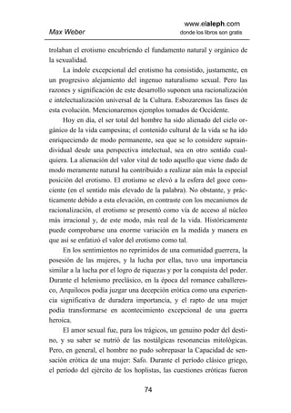 www.elaleph.com
Max Weber                                       donde los libros son gratis


trolaban el erotismo encubriendo el fundamento natural y orgánico de
la sexualidad.
     La índole excepcional del erotismo ha consistido, justamente, en
un progresivo alejamiento del ingenuo naturalismo sexual. Pero las
razones y significación de este desarrollo suponen una racionalización
e intelectualización universal de la Cultura. Esbozaremos las fases de
esta evolución. Mencionaremos ejemplos tomados de Occidente.
     Hoy en día, el ser total del hombre ha sido alienado del cielo or-
gánico de la vida campesina; el contenido cultural de la vida se ha ido
enriqueciendo de modo permanente, sea que se lo considere suprain-
dividual desde una perspectiva intelectual, sea en otro sentido cual-
quiera. La alienación del valor vital de todo aquello que viene dado de
modo meramente natural ha contribuido a realizar aún más la especial
posición del erotismo. El erotismo se elevó a la esfera del goce cons-
ciente (en el sentido más elevado de la palabra). No obstante, y prác-
ticamente debido a esta elevación, en contraste con los mecanismos de
racionalización, el erotismo se presentó como vía de acceso al núcleo
más irracional y, de este modo, más real de la vida. Históricamente
puede comprobarse una enorme variación en la medida y manera en
que así se enfatizó el valor del erotismo como tal.
     En los sentimientos no reprimidos de una comunidad guerrera, la
posesión de las mujeres, y la lucha por ellas, tuvo una importancia
similar a la lucha por el logro de riquezas y por la conquista del poder.
Durante el helenismo preclásico, en la época del romance caballeres-
co, Arquilocos podía juzgar una decepción erótica como una experien-
cia significativa de duradera importancia, y el rapto de una mujer
podía transformarse en acontecimiento excepcional de una guerra
heroica.
     El amor sexual fue, para los trágicos, un genuino poder del desti-
no, y su saber se nutrió de las nostálgicas resonancias mitológicas.
Pero, en general, el hombre no pudo sobrepasar la Capacidad de sen-
sación erótica de una mujer: Safo. Durante el período clásico griego,
el período del ejército de los hoplistas, las cuestiones eróticas fueron

                                   74
 