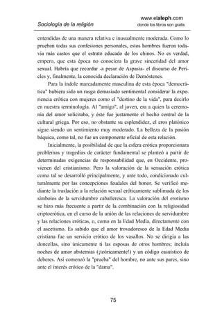 www.elaleph.com
Sociología de la religión                       donde los libros son gratis


entendidas de una manera relativa e inusualmente moderada. Como lo
prueban todas sus confesiones personales, estos hombres fueron toda-
vía más castos que el estrato educado de los chinos. No es verdad,
empero, que esta época no conociera la grave sinceridad del amor
sexual. Habría que recordar -a pesar de Aspasia- el discurso de Peri-
cles y, finalmente, la conocida declaración de Demóstenes.
      Para la índole marcadamente masculina de esta época "democrá-
tica" hubiera sido un rasgo demasiado sentimental considerar la expe-
riencia erótica con mujeres como el "destino de la vida", para decirlo
en nuestra terminología. Al "amigo", al joven, era a quien la ceremo-
nia del amor solicitaba, y éste fue justamente el hecho central de la
cultural griega. Por eso, no obstante su esplendidez, el eros platónico
sigue siendo un sentimiento muy moderado. La belleza de la pasión
báquica, como tal, no fue un componente oficial de esta relación.
      Inicialmente, la posibilidad de que la esfera erótica proporcionara
problemas y tragedias de carácter fundamental se planteó a partir de
determinadas exigencias de responsabilidad que, en Occidente, pro-
vienen del cristianismo. Pero la valoración de la sensación erótica
como tal se desarrolló principalmente, y ante todo, condicionado cul-
turalmente por las concepciones feudales del honor. Se verificó me-
diante la traslación a la relación sexual eróticamente sublimada de los
símbolos de la servidumbre caballeresca. La valoración del erotismo
se hizo más frecuente a partir de la combinación con la religiosidad
criptoerótica, en el curso de la unión de las relaciones de servidumbre
y las relaciones eróticas, o, como en la Edad Media, directamente con
el ascetismo. Es sabido que el amor trovadoresco de la Edad Media
cristiana fue un servicio erótico de los vasallos. No se dirigía a las
doncellas, sino únicamente ti las esposas de otros hombres; incluía
noches de amor abstemias (¡teóricamente!) y un código casuístico de
deberes. Así comenzó la "prueba" del hombre, no ante sus pares, sino
ante el interés erótico de la "dama".




                                   75
 