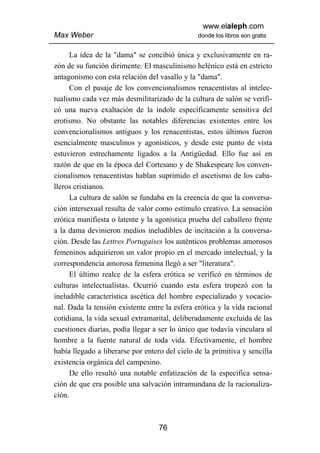 www.elaleph.com
Max Weber                                       donde los libros son gratis


      La idea de la "dama" se concibió única y exclusivamente en ra-
zón de su función dirimente. El masculinismo helénico está en estricto
antagonismo con esta relación del vasallo y la "dama".
      Con el pasaje de los convencionalismos renacentistas al intelec-
tualismo cada vez más desmilitarizado de la cultura de salón se verifi-
có una nueva exaltación de la índole específicamente sensitiva del
erotismo. No obstante las notables diferencias existentes entre los
convencionalismos antiguos y los renacentistas, estos últimos fueron
esencialmente masculinos y agonísticos, y desde este punto de vista
estuvieron estrechamente ligados a la Antigüedad. Ello fue así en
razón de que en la época del Cortesano y de Shakespeare los conven-
cionalismos renacentistas hablan suprimido el ascetismo de los caba-
lleros cristianos.
      La cultura de salón se fundaba en la creencia de que la conversa-
ción intersexual resulta de valor como estímulo creativo. La sensación
erótica manifiesta o latente y la agonística prueba del caballero frente
a la dama devinieron medios ineludibles de incitación a la conversa-
ción. Desde las Lettres Portugaises los auténticos problemas amorosos
femeninos adquirieron un valor propio en el mercado intelectual, y la
correspondencia amorosa femenina llegó a ser "literatura".
      El último realce de la esfera erótica se verificó en términos de
culturas intelectualistas. Ocurrió cuando esta esfera tropezó con la
ineludible característica ascética del hombre especializado y vocacio-
nal. Dada la tensión existente entre la esfera erótica y la vida racional
cotidiana, la vida sexual extramarital, deliberadamente excluida de las
cuestiones diarias, podía llegar a ser lo único que todavía vinculara al
hombre a la fuente natural de toda vida. Efectivamente, el hombre
había llegado a liberarse por entero del cielo de la primitiva y sencilla
existencia orgánica del campesino.
      De ello resultó una notable enfatización de la especifica sensa-
ción de que era posible una salvación intramundana de la racionaliza-
ción.



                                   76
 