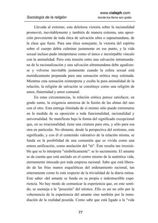 www.elaleph.com
Sociología de la religión                      donde los libros son gratis


     Llevada al extremo, esta deleitosa victoria sobre la racionalidad
promovió, inevitablemente y también de manera extrema, una oposi-
ción proveniente de toda ética de salvación ultra o supramundana, de
la clase que fuere. Para una ética semejante, la victoria del espíritu
sobre el cuerpo debía culminar justamente en ese punto, y la vida
sexual incluso pudo interpretarse como el único e inextirpable vinculo
con la animalidad. Pero esta tensión entre una salvación intramunda-
na de la racionalización y una salvación ultramundana debe agudizar-
se y volverse inevitable justamente cuando la esfera sexual está
metódicamente preparada para una sensación erótica muy estimada.
Mientras esta sensación reinterpreta y exalta la pura animalidad de la
relación, la religión de salvación se constituye como una religión de
amor, fraternidad y amor comunal.
     En estas circunstancias, la relación erótica parece satisfacer, en
grado sumo, la exigencia amorosa de la fusión de las almas del uno
con el otro. Esta entrega ilimitada de sí mismo sólo puede extremarse
en la medida de su oposición a toda funcionalidad, racionalidad y
universalidad. Se manifiesta bajo la forma del significado excepcional
que, en su irracionalidad, tiene una criatura para otra, y sólo para esa
otra en particular. No obstante, desde la perspectiva del erotismo, este
significado, y con él el contenido valorativo de la relación misma, se
funda en la posibilidad de una comunión que es vivida como una
entera unificación, como anulación del "tú". Éste resulta tan irresisti-
ble que se lo interpreta "simbólicamente": se lo sacramenta. El amante
se da cuenta que está anclado en el centro mismo de la auténtica vida,
eternamente intocado por toda empresa racional. Sabe que está libera-
do de las frías manos esqueléticas del ordenamiento racional, tan
enteramente como lo está respecto de la trivialidad de la diaria rutina.
Este saber -del amante se funda en su propia e indestructible expe-
riencia. No hay modo de comunicar la experiencia que, en este senti-
do, se asemeja a la "posesión" del místico. Ello es así no sólo por la
vehemencia de la experiencia del amante sino también por la inme-
diación de la realidad poseída. Como sabe que está ligado a la "vida


                                  77
 