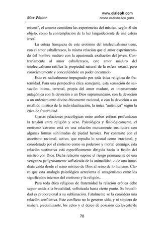 www.elaleph.com
Max Weber                                       donde los libros son gratis


misma", el amante considera las experiencias del místico, según él sin
objeto, como la contemplación de la luz languideciente de una esfera
irreal.
      La entera franqueza de este erotismo del intelectualismo tiene,
con el amor caballeresco, la misma relación que el amor experimenta-
do del hombre maduro con la apasionada exaltación del joven. Con-
trariamente al amor caballeresco, este amor maduro del
intelectualismo ratifica la propiedad natural de la esfera sexual, pero
conscientemente y concediéndole un poder encarnado.
      Esto es radicalmente impugnado por toda ética religiosa de fra-
ternidad. Para una perspectiva ética semejante, esta sensación de sal-
vación íntima, terrenal, propia del amor maduro, es intensamente
antagónica con la devoción a un Dios supramundano, con la devoción
a un ordenamiento divino éticamente racional, o con la devoción a un
estallido místico de la individualización, la única "auténtica" según la
ética de fraternidad.
      Ciertas relaciones psicológicas entre ambas esferas profundizan
la tensión entre religión y sexo. Psicológica y fisiológicamente, el
erotismo extremo está en una relación mutuamente sustitutiva con
algunas formas sublimadas de piedad heroica. Por contraste con el
ascetismo racional, activo, que repudia lo sexual como irracional, y
considerado por el erotismo como su poderoso y mortal enemigo, esta
relación sustitutiva está específicamente dirigida hacia la fusión del
místico con Dios. Dicha relación supone el riesgo permanente de una
venganza peligrosamente sofisticada de la animalidad, o de una inme-
diata caída desde el reino místico de Dios al reino de lo humano. Cla-
ro que esta analogía psicológica acrecienta el antagonismo entre los
significados internos del erotismo y la religión,.
      Para toda ética religiosa de fraternidad la relación erótica debe
seguir unida a la brutalidad, sofisticada hasta cierto punto. Su brutali-
dad es proporcional a su sublimación. Fatalmente se la considera una
relación conflictiva. Este conflicto no lo generan sólo, y ni siquiera de
manera predominante, los celos y el deseo de posesión excluyente de

                                   78
 