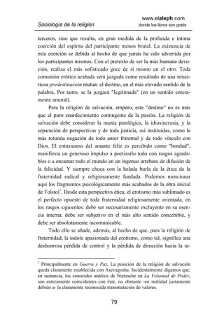 www.elaleph.com
Sociología de la religión                       donde los libros son gratis


terceros, sino que resulta, en gran medida de la profunda e íntima
coerción del espíritu del participante menos brutal. La existencia de
esta coerción se debida al hecho de que jamás ha sido advertida por
los participantes mismos. Con el pretexto de ser la más humana devo-
ción, realiza el más sofisticado goce de sí mismo en el otro. Toda
comunión erótica acabada será juzgada como resultado de una miste-
riosa predestinación mutua: el destino, en el más elevado sentido de la
palabra, Por tanto, se la juzgará "legitimada" (en un sentido entera-
mente amoral).
     Para la religión de salvación, empero, este "destino" no es más
que el puro enardecimiento contingente de la pasión. La religión de
salvación debe considerar la manía patológica, la idiosincrasia, y la
separación de perspectivas y de toda justicia, así instituidas, como la
más rotunda negación de todo amor fraternal y de todo vínculo con
Dios. El entusiasmo del amante feliz es percibido como "bondad";
manifiesta un generoso impulso a poetizarlo todo con rasgos agrada-
bles o a encantar todo el mundo en un ingenuo arrebato de difusión de
la felicidad. Y siempre choca con la helada burla de la ética de la
fraternidad radical y religiosamente fundada. Podemos mencionar
aquí los fragmentos psicológicamente más acabados de la obra inicial
de Tolstoi1. Desde esta perspectiva ética, el erotismo más sublimado es
el perfecto opuesto de toda fraternidad religiosamente orientada, en
los rasgos siguientes: debe ser necesariamente excluyente en su esen-
cia interna; debe ser subjetivo en el más alto sentido concebible, y
debe ser absolutamente incomunicable.
     Todo ello se añade, además, al hecho de que, para la religión de
fraternidad, la índole apasionada del erotismo, como tal, significa una
deshonrosa pérdida de control y la pérdida de dirección hacia la ra-


1
  Principalmente en Guerra y Paz, La posición de la religión de salvación
queda claramente establecida con Asevagosha. Incidentalmente digamos que,
en sustancia, los conocidos análisis de Nietzsche en La Voluntad de Poder,
son enteramente coincidentes con éste, no obstante -en realidad justamente
debido a- la claramente reconocida transmutación de valores.


                                   79
 