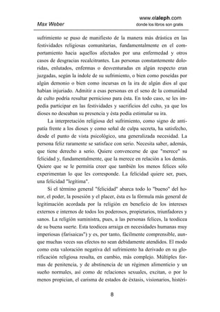 www.elaleph.com
Max Weber                                       donde los libros son gratis


sufrimiento se puso de manifiesto de la manera más drástica en las
festividades religiosas comunitarias, fundamentalmente en el com-
portamiento hacia aquellos afectados por una enfermedad y otros
casos de desgracias recalcitrantes. Las personas constantemente dolo-
ridas, enlutados, enfermas o desventuradas en algún respecto eran
juzgadas, según la índole de su sufrimiento, o bien como poseídas por
algún demonio o bien como incursas en la ira de algún dios al que
habían injuriado. Admitir a esas personas en el seno de la comunidad
de culto podría resultar pernicioso para ésta. En todo caso, se les im-
pedía participar en las festividades y sacrificios del culto, ya que los
dioses no deseaban su presencia y ésta podía estimular su ira.
      La interpretación religiosa del sufrimiento, como signo de anti-
patía frente a los dioses y como señal de culpa secreta, ha satisfecho,
desde el punto de vista psicológico, una generalizada necesidad. La
persona feliz raramente se satisface con serio. Necesita saber, además,
que tiene derecho a serio. Quiere convencerse de que "merece" su
felicidad y, fundamentalmente, que la merece en relación a los demás.
Quiere que se le permitía creer que también los menos felices sólo
experimentan lo que les corresponde. La felicidad quiere ser, pues,
una felicidad "legítima".
      Si el término general "felicidad" abarca todo lo "bueno" del ho-
nor, el poder, la posesión y el placer, ésta es la fórmula más general de
legitimación acordada por la religión en beneficio de los intereses
externos e internos de todos los poderosos, propietarios, triunfadores y
sanos. La religión suministra, pues, a las personas felices, la teodicea
de su buena suerte. Esta teodicea arraiga en necesidades humanas muy
imperiosas (farisaicas") y es, por tanto, fácilmente comprensible, aun-
que muchas veces sus efectos no sean debidamente atendidos. El modo
como esta valoración negativa del sufrimiento ha derivado en su glo-
rificación religiosa resulta, en cambio, más complejo. Múltiples for-
mas de penitencia, y de abstinencia de un régimen alimenticio y un
sueño normales, así como de relaciones sexuales, excitan, o por lo
menos propician, el carisma de estados de éxtasis, visionarios, histéri-

                                   8
 