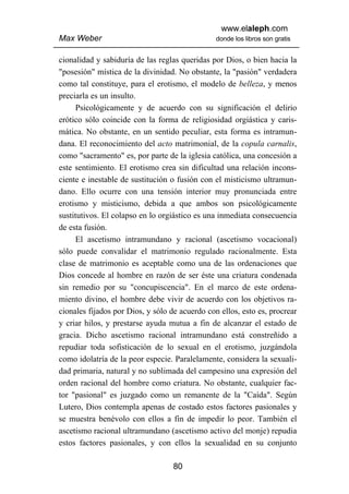 www.elaleph.com
Max Weber                                       donde los libros son gratis


cionalidad y sabiduría de las reglas queridas por Dios, o bien hacia la
"posesión" mística de la divinidad. No obstante, la "pasión" verdadera
como tal constituye, para el erotismo, el modelo de belleza, y menos
preciarla es un insulto.
      Psicológicamente y de acuerdo con su significación el delirio
erótico sólo coincide con la forma de religiosidad orgiástica y caris-
mática. No obstante, en un sentido peculiar, esta forma es intramun-
dana. El reconocimiento del acto matrimonial, de la copula carnalis,
como "sacramento" es, por parte de la iglesia católica, una concesión a
este sentimiento. El erotismo crea sin dificultad una relación incons-
ciente e inestable de sustitución o fusión con el misticismo ultramun-
dano. Ello ocurre con una tensión interior muy pronunciada entre
erotismo y misticismo, debida a que ambos son psicológicamente
sustitutivos. El colapso en lo orgiástico es una inmediata consecuencia
de esta fusión.
      El ascetismo intramundano y racional (ascetismo vocacional)
sólo puede convalidar el matrimonio regulado racionalmente. Esta
clase de matrimonio es aceptable como una de las ordenaciones que
Dios concede al hombre en razón de ser éste una criatura condenada
sin remedio por su "concupiscencia". En el marco de este ordena-
miento divino, el hombre debe vivir de acuerdo con los objetivos ra-
cionales fijados por Dios, y sólo de acuerdo con ellos, esto es, procrear
y criar hilos, y prestarse ayuda mutua a fin de alcanzar el estado de
gracia. Dicho ascetismo racional intramundano está constreñido a
repudiar toda sofisticación de lo sexual en el erotismo, juzgándola
como idolatría de la peor especie. Paralelamente, considera la sexuali-
dad primaria, natural y no sublimada del campesino una expresión del
orden racional del hombre como criatura. No obstante, cualquier fac-
tor "pasional" es juzgado como un remanente de la "Caída". Según
Lutero, Dios contempla apenas de costado estos factores pasionales y
se muestra benévolo con ellos a fin de impedir lo peor. También el
ascetismo racional ultramundano (ascetismo activo del monje) repudia
estos factores pasionales, y con ellos la sexualidad en su conjunto

                                   80
 